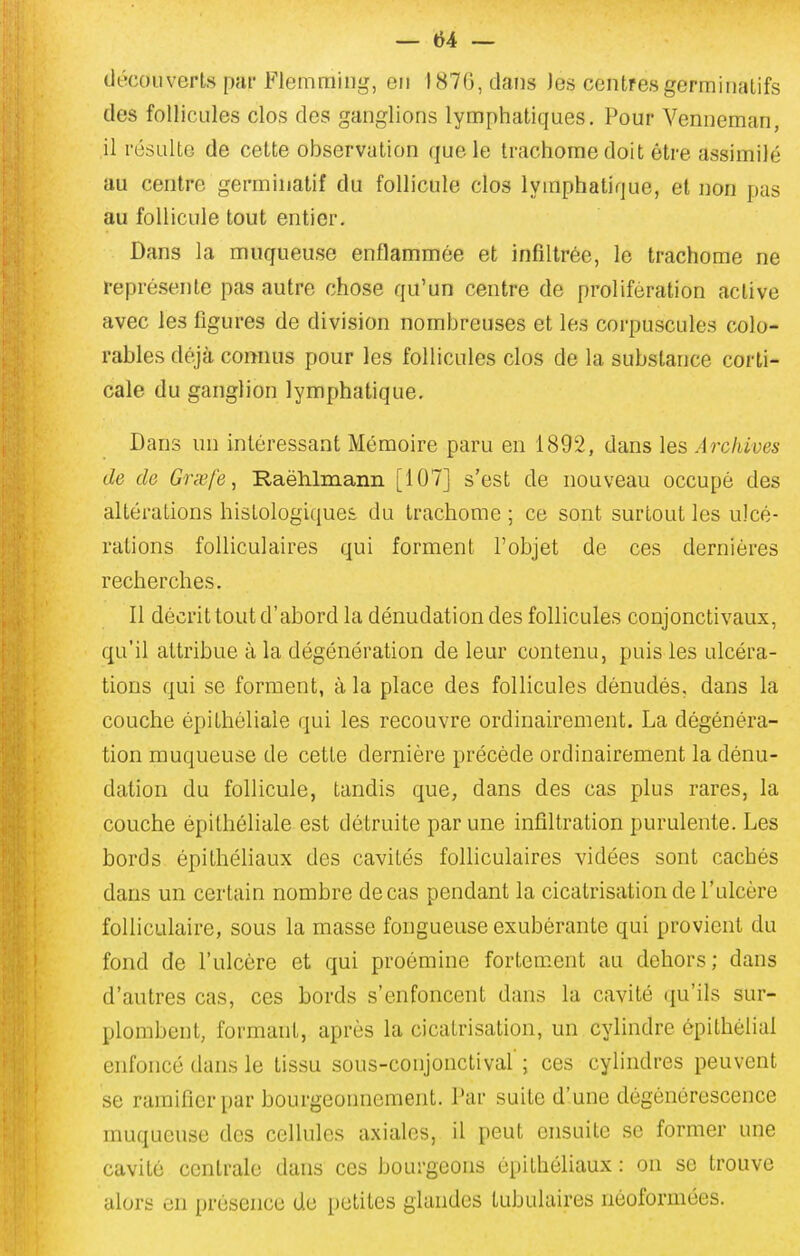 découverts par Flemming, en 1870, dans Jes centresgerrainatifs des follicules clos des ganglions lymphatiques. Pour Venneman, il résulte de cette observation que le trachome doit être assimilé au centre germiuatif du follicule clos lymphatique, et non pas au follicule tout entier. Dans la muqueuse enflammée et infiltrée, le trachome ne représente pas autre chose qu'un centre de prolifération active avec les figures de division nombreuses et les corpuscules colo- rables déjà connus pour les follicules clos de la substance corti- cale du ganglion lymphatique. Dans un intéressant Mémoire paru en 1892, dans les Archives de de Grœfe, Raëlilmann [107] s'est de nouveau occupé des altérations hislologiques du trachome ; ce sont surtout les ulcé- rations folliculaires qui forment l'objet de ces dernières recherches. Il décrit tout d'abord la dénudation des follicules conjonctivaux, qu'il attribue à la dégénération de leur contenu, puis les ulcéra- tions qui se forment, à la place des follicules dénudés, dans la couche épithéliale qui les recouvre ordinairement. La dégénéra- tion muqueuse de cette dernière précède ordinairement la dénu- dation du follicule, tandis que, dans des cas plus rares, la couche épithéliale est détruite par une infiltration purulente. Les bords épithéliaux des cavités folliculaires vidées sont cachés dans un certain nombre de cas pendant la cicatrisation de l'ulcère folliculaire, sous la masse fongueuse exubérante qui provient du fond de l'ulcère et qui proémine fortem.ent au dehors; dans d'autres cas, ces bords s'enfoncent dans la cavité qu'ils sur- plombent, formant, après la cicatrisation, un cylindre ôpithélial enfoncé dans le tissu sous-conjonctival' ; ces cylindres peuvent se ramifier par bourgeonnement. Par suite d'une dégénérescence muqueuse des cellules axiales, il peut ensuite se former une cavité centrale dans ces bourgeons épithéliaux : on se trouve alors en présence de petites glandes tubulaires néoformées.