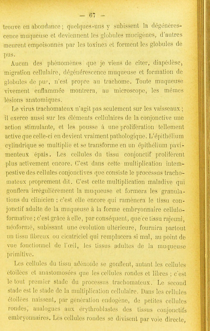 trouve en abondance ; quelques-uns y subissent hi dégénéres- cence muqueuse et, deviennent les globules mucigènes, d'autres menrent empoisonnés par les toxines et forment les globules de pus. Aucun des phénomènes que je viens de citer, diapédèse, migration cellulaire, dégénérescence muqueuse et formation de globules de puf, n'est propre au trachome. Toute muqueuse vivement enflammée montrera, au microscope, les mômes lésions anatomiques. Le virus trachomateux n'agit pas seulement sur les vaisseaux ; il exerce aussi sur les éléments cellulaires de la conjonctive une action stimulante, et les pousse à une prolifération tellement active que celle-ci en devient vraiment pathologique. L'épithélium cylindrique se multiplie et se transforme en un épithélium pavi- menteux épais. Les cellules du tissu conjoncLif prolifèrent plus activement encore. (Test dans cette multiplication intem- pestive des cellules conjonctives que consiste le processus tracho- mateux proprement dit. C'est cette multiplication maladive qui gonflera irrégulièrement la muqueuse et formera les granula- tions du clinicien ; c'est elle encore qui ramènera le tissu con- jonclif adulte de la muqueuse à la forme embryonnaire cellulo- formalive ; c'est grâce à elle, par conséquent, que ce tissu rajeuni, néoformé, subissant une évolution ultérieure, fournira partout un tissu fibreux ou cicatriciel qui remplacera si mal, au point de vue fonctionnel de l'œil, les tissus adultes de la muqueuse primitive. Les cellules du tissu adénoïde se gonflent, autant les cellules étoilées et anastomosées que les cellules rondes et libres ; c'est lo l(jul premier stade du [)rocessus trachomateux. Le second stade est le stade de la multiplication cellulaire. Dans les cellules étoilées naissent, par génération endogène, do petites cellules rondes; analogues aux érythroblasles des tissus conjonctifs embryonnaires. Les cellules rondes se divisent par voie directe,