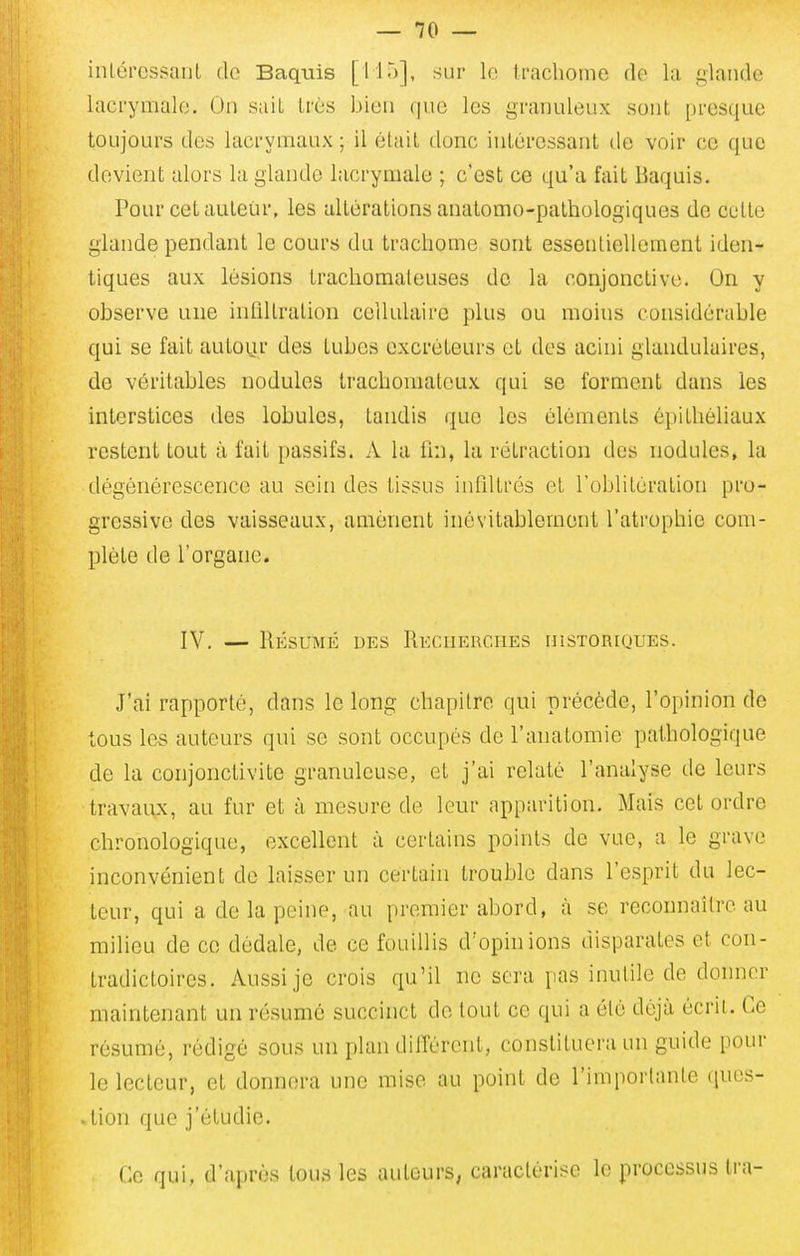 inlércssanl do Baquis [11')], sur le trachome de la glande lacrymale. On sait Lrès bien que les granuleux sont presque toujours des lacrymaux; il élail donc inlércssant de voir ce que devient alors la glande lacrymale ; c'est ce qu'a fait Baquis. Pour cet auteur, les altérations analomo-pathologiques de cette glande pendant le cours du trachome sont essonlielleraent iden- tiques aux lésions trachomateuses de la conjonctive. On y observe une infiltration cellulaire plus ou moins considérable qui se fait autour des tubes excréteurs et des acini glandulaires, de véritables nodules trachouiateux qui se forment dans les interstices des lobules, tandis que les éléments épithéliaux restent tout à fait passifs. A la fin, la rétraction des nodules, la dégénérescence au sein des tissus infiltrés et l'oblitération pro- gressive des vaisseaux, amènent inévitablement l'atrophie com- plète de l'organe. IV. — Résumé des RECHERcnES uistoriques. J'ai rapporté, dans le long chapitre qui précède, l'opinion de tous les auteurs qui se sont occupés de l'anatomie pathologique de la conjonctivite granuleuse, et j'ai relaté l'analyse de leurs travaux, au fur et à mesure de leur apparition. Mais cet ordre chronologique, excellent à certains points de vue, a le grave inconvénient de laisser un certain trouble dans l'esprit du lec- teur, qui a de la peine, au premier abord, à se reconnaître au milieu de ce dédale, de ce fouillis d'opinions disparates et con- tradictoires. Aussi je crois qu'il ne sera pas inutile de donner maintenant un résumé succinct de tout ce qui a été déjà écrit. Ce ré.sumé, rédigé sous un plan différent, constituera un guide pour le lecteur, et donnera une mise au point de l'importante ques- tion que j'étudie. Ce qui, d'après tous les auteurs, caractérise le processus tra-