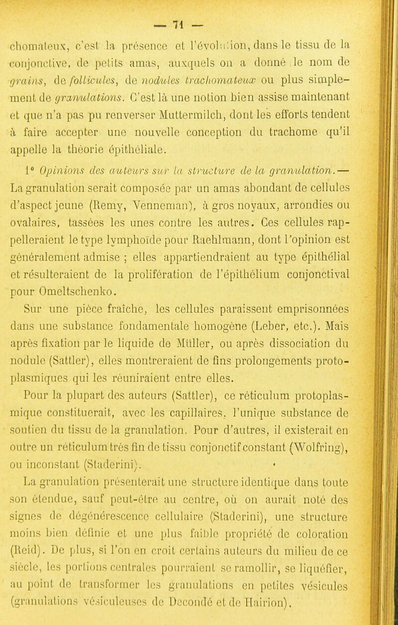 chomaleux, c'est la présence et l'évoliilion, dans le tissu de la conjonctive, de petits amas, auxquels ou a donné le nom de grains, de follicules, de nodules tracliomatetox ou plus simple- ment de granulations. C'est là une notion bien assise maintenant et que n'a pas pu renverser Muttermilch, dont les efforts tendent à faire accepter une nouvelle conception du trachome qu'il appelle la théorie épithéliale. 1 Opinions des auteurs sur la structure de la granulation.— La granulation serait composée par un amas abondant de cellules d'aspect jeune (Remy, Venneman), à gros noyaux, arrondies ou ovalaires, tassées les unes contre les autres. Ces cellules rap- pelleraient le type lymphoïde pour Raehlraann, dont l'opinion est généralement admise ; elles appartiendraient au type épithélial et résulteraient de la prolifération de l'épithélium conjonctival pour Omeltschenko. Sur une pièce fraîche, les cellules paraissent emprisonnées dans une substance fondamentale homogène (Leber, etc.). Mais après fixation par le liquide de Millier, ou après dissociation du nodule (Sattler), elles montreraient de fins prolongements proto- plasmiques qui les réuniraient entre elles. Pour la plupart des auteurs (Sattler), ce réticulum protoplas- rnique constituerait, avec les capillaires, l'unique substance de soutien du tissu de la granulation. Pour d'autres, il existerait en outre un réticulum très fin de tissu conjonctif constant (Wolfring), ou inconstant (Staderini). La granulation présenterait une structure identique dans toute son étendue, sauf peut-être au centre, où on aurait noté des signes de dégénérescence cellulaire (Staderini), une structure moins bien définie et une plus faihle propriété de coloration (Keid). De plus, si l'on en croit certains auteurs du milieu de ce siècle, les portions centrales pourraient se ramollir, se liquéfier, au point de transformer les granulations en petites vésicules (granulations vésiculeuses de Decondé et de Hairion),