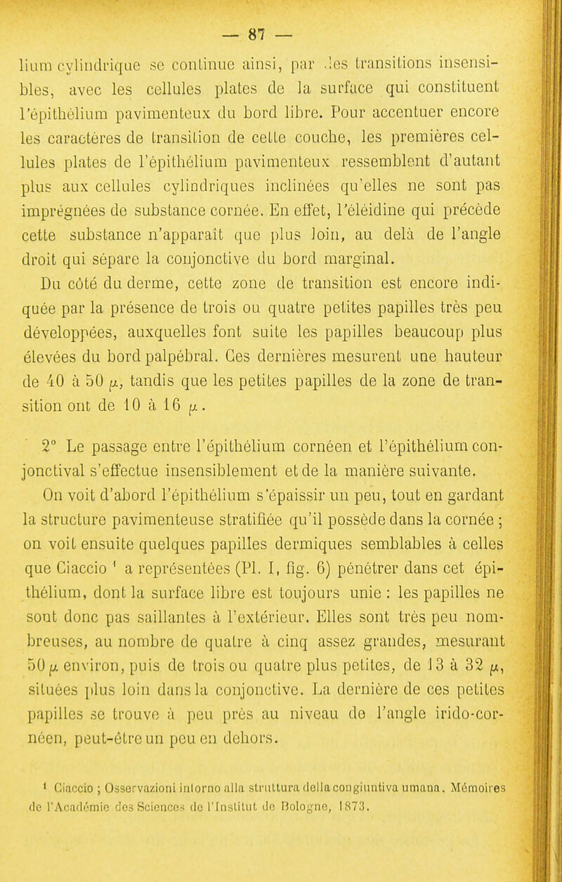 lium cylindrique se continue ainsi, par .les transitions insensi- bles, avec les cellules plates de la surface qui constituent l'épithélium pavimenteux du bord libre. Pour accentuer encore les caractères de transition de cette couche, les premières cel- lules plates de l'épithélium pavimenteux ressemblent d'autant plus aux cellules cylindriques inclinées qu'elles ne sont pas imprégnées de substance cornée. En effet, l'éléidine qui précède cette substance n'apparaît que plus loin, au delà de l'angle droit qui sépare la conjonctive du bord marginal. Du côté du derme, cette zone de transition est encore indi- quée par la présence de trois ou quatre petites papilles très peu développées, auxquelles font suite les papilles beaucoup plus élevées du bord palpébral. Ces dernières mesurent une hauteur de 40 à 50 tandis que les petites papilles de la zone de tran- sition ont de 10 à i 6 fjt. 2 Le passage entre l'épithébum cornéen et l'épithélium con- jonctival s'effectue insensiblement et de la manière suivante. On voit d'abord l'épithélium s'épaissir un peu, tout en gardant la structure pavimenteuse stratifiée qu'il possède dans la cornée ; on voit ensuite quelques papilles dermiques semblables à celles que Ciaccio ^ a représentées (Pl. I, fîg. 6) pénétrer dans cet épi- thélium, dont la surface libre est toujours unie : les papilles ne sont donc pas saillantes à l'extérieur. Elles sont très peu nom- breuses, au nombre de quatre à cinq assez grandes, mesurant 50II environ, puis de trois ou quatre plus petites, de J3 à 32 ^, situées \)\uB loin dans la conjonctive. La dernière de ces petites papilles se trouve à peu près au niveau do l'angle irido-cor- néen, peut-être un peu en dehors. 1 Ciaccio ; Osservnzioni inlornoalla stnillura déliacongiuntiva umaaa. Mémoires (le rAcadnmio des Science^ de l'InsUlut. do Boloyiic, 1873.