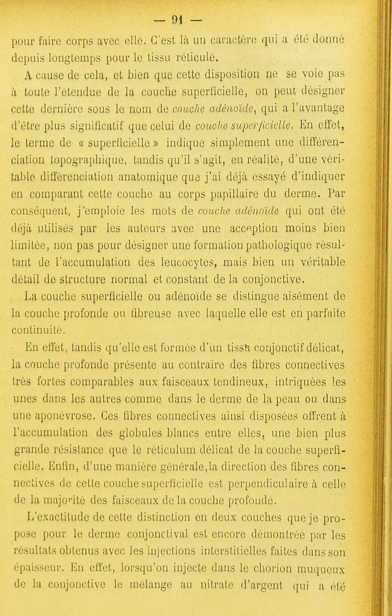 pour faire corps avec elle. C'est là un caractère qui a été donné depuis longtemps pour le tissu réticulé. A cause de cela, et bien que celte disposition ne se voie pas à toute l'étendue de la couche superficielle, on peut désigner cette dernière sous le nom de couche adénoïde, qui a l'avantage d'être plus significatif que celui de couche superficielle. En eflét, le terme de «superficielle» indique simplement une différen- ciation topographique, tandis qu'il s'agit, en réalité, d'une véri- table différenciation anatomique que j'ai déjà essayé d'indiquer en comparant cette couche au corps papillaire du derme. Par conséquent, j'emploie les mots de couche adénoïde qui ont été déjà utilisés par les auteurs avec une acception moins bien limitée, non pas pour désigner une formation pathologique résul- tant de l'accumulation des leucocytes, mais bien un véritable détail de structure normal et constant de la conjonctive. La couche superficielle ou adénoïde se dislingue aisément de la couche profonde ou fibreuse avec laquelle elle est en parfaite continuité. En effet, tandis qu'elle est formée d'un lissti conjonctif délicat, la couche profonde présente au contraire des fibres connectives très fortes comparables aux faisceaux tendineux, intriquées les unes dans les autres comme dans le derme de la peau ou dans une aponévrose. Ces fibres conneclives ainsi disposées offrent à raccumulalion des globules blancs entre elles, une bien plus grande résistance que le réliculum délicat de la couche superfi- cielle. Enfin, d'une manière générale,la direction des fibres con- neclives de cette couche superficielle est perpendiculaire à celle de la majoT-itè des faisceaux de la couche profonde. L'exactitude de celte distinction en deux couches que je pro- pose pour le derme conjonclival est encore démontrée par les résultats obtenus avec les injections interstitielles faites dans son épaisseur. En effet, lorsqu'on injecte dans le chorion muqueux de la conjonctive le mélange au nitrate d'argent qui a été