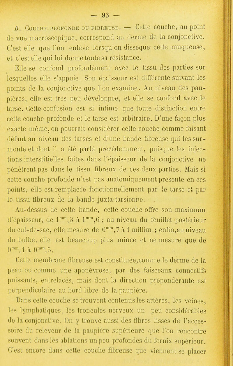 B. Couche profonde ou fibreuse. — Celle couche, au point de vue macroscopique, correspond nu derme de la conjonclive. C'est elle que Ton enlève lorsqu'on dissèque celte muqueuse, el c'est elle qui lui donne toute sa résistance. Elle se confond profondément avec le tissu des parties sur lesquelles elle s'appuie. Son épaisseur est différente suivant les points de la conjonctive que l'on examine. Au niveau des pau- pières, elle est très peu développée, et elle se confond avec le tarse. Cette confusion est si intime que toute distinction entre cette couche profonde et le tarse est arbitraire. D'une façon plus exacte même, on pourrait considérer cette couche comme faisant défaut au niveau des tarses et d'une bande fibreuse qui les sur- monte et dont il a été parlé précédemment, puisque les injec- tions interstitielles faites dans l'épaisseur de la conjonctive ne pénètrent pas dans le tissu fibreux de ces deux parties. Mais si cette couche profonde n'est pas anatomiquement présente en ces points, elle esi remplacée fonclionnellement par le tarse et par le tissu fibreux de la bande juxta-tarsienne. Au-dessus de cette bande, cette couche offre son maximum d'épaisseur, de 1'\3 à 1™',6 ; au niveau du feuillet postérieur du cul-de-sac, elle mesure de 0,7 à 1 milHm. ; enfin,au niveau du bulbe, elle est beaucoup plus mince et ne mesure que de 0'M à 0,5. Cette membrane fibreuse est constituée,comme le derme de la peau ou comme une aponévrose, par des faisceaux connectifs puissants, entrelacés, mais dont la direction prépondérante est perpendiculaire au bord libre de la paupière. Dans cette couche se trouvent contenus les artères, les veines, les lymphatiques, les troncules nerveux un peu considérables de la conjonclive. On y trouve aussi des fibres lisses do l'acces- .soirc du releveur de la paupière supérieure que l'on rencontre souvent dans les ablations un peu profondes du fornix supérieur. C'est encore dans cette couche fibreuse que viennent se placer