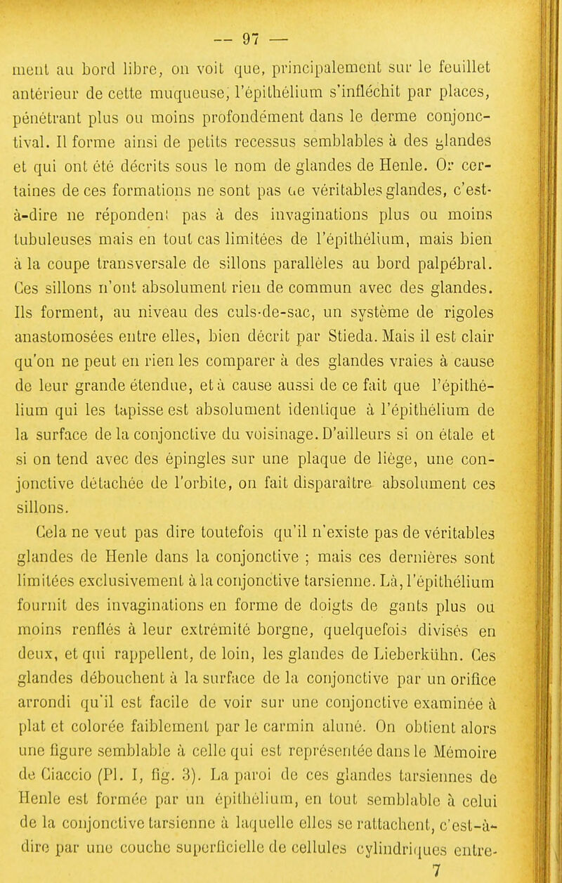 ment au bord libre, on voit que, principalement sur le feuillet antérieur de cette muqueuse, l'épithélium s'infléchit par places, pénétrant plus ou moins profondément dans le derme conjonc- tival. Il forme ainsi de petits recessus semblables à des j^landes et qui ont été décrits sous le nom de glandes de Henle. Or cer- taines de ces formations ne sont pas ce véritables glandes, c'est- à-dire ne répondeni pas à des invaginations plus ou moins tubuleuses mais en tout cas limitées de l'épithélium, mais bien à la coupe transversale de sillons parallèles au bord palpébral. Ces sillons n'ont absolument rien de commun avec des glandes. Ils forment, au niveau des culs-de-sac, un système de rigoles anastomosées entre elles, bien décrit par Stieda. Mais il est clair qu'on ne peut en rien les comparer à des glandes vraies à cause de leur grande étendue, et à cause aussi de ce fait que l'épithé- lium qui les tapisse est absolument identique à l'épithélium de la surface de la conjonctive du voisinage. D'ailleurs si on étale et si on tend avec des épingles sur une plaque de liège, une con- jonctive détachée de l'orbite, on fait disparaître absolument ces sillons. Cela ne veut pas dire toutefois qu'il n'existe pas de véritables glandes de Henle dans la conjonctive ; mais ces dernières sont limitées exclusivement à la conjonctive tarsienne. Là, l'épithélium fournit des invaginations en forme de doigts de gants plus ou moins renflés à leur extrémité borgne, quelquefois divisés en deux, et qui rappellent, de loin, les glandes de Lieberkiihn. Ces glandes débouchent à la surface de la conjonctive par un orifice arrondi qu'il est facile de voir sur une conjonctive examinée à plat et colorée faiblement par le carmin aluné. On obtient alors une figure semblable à celle qui est représentée dans le Mémoire de Ciaccio (Pl. I, fig. 3). La paroi de ces glandes tarsiennes de Henle est formée par un épithélium, en tout semblable à celui de la conjonctive tarsienne à laquelle elles se rattachent, c'est-à- dire par une couche superficielle de cellules cylindriques entre- 7