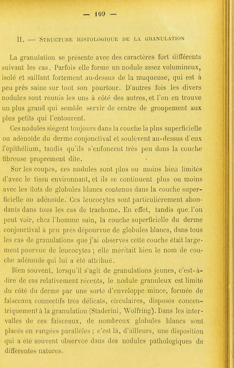 II. StUUGTUUE IIISTULOGIQUK DE LA GRANULATION La granulaliou se présente avec des caractères fort différents suivant les cas. Parfois elle forme un nodule assez volumineux, isolé et saillant fortement au-dessus de la muqueuse, qui est à peu près saine sur tout son pourtour. D'autres fois les divers nodules sont réunis les uns à côté des autres, et l'on en trouve un plus grand qui semble servir de centre de groupement aux plus petits qui l'entourent. Ces nodules siègent toujours dans la couche la plus superficielle ou adénoïde du derme conjonclival et soulèvent au-dessus d'eux l'épithélium, tandis qu'ils s'enfoncent très peu dans la couche fibreuse proprement dite. Sur les coupes, ces nodules sont plus ou moins bien limités d'avec le tissu environnant, et ils se continuent plus ou moins avec les îlots de globules blancs contenus dans la couche super- ficielle ou adénoïde. Ces leucocytes sont particulièrement abon- dants dans tous les cas de trachome. En effet, tandis que. l'on peut voir, chez Thomme sain, la couche superficielle du derme conjonctival à peu près dépourvue de globules blancs, dans tous les cas de granulations que j'ai observés cette couche était large- ment pourvue de leucocytes ; elle méritait bien le nom de cou- che adénoïde qui lui a été attribué. Bien souvent, lorsqu'il s'agit de granulations jeunes, c'est-à- 'lire de cas relativement réc(;nts, le nodule granuleux est limité du côté du derme par une sorte d'enveloppe mince, formée de faisceaux connectifs très délicats, circulaires, disposés concen- triquement à la granulation (Staderini, Wolfring). Bans les inter- valles de ces faisceaux, de nombreux globules blancs sont placés en rangées parallèles ; c'est là, d'ailleurs, une disposition qui a été souvent observée dans des nodules pathologiques de différentes natures.