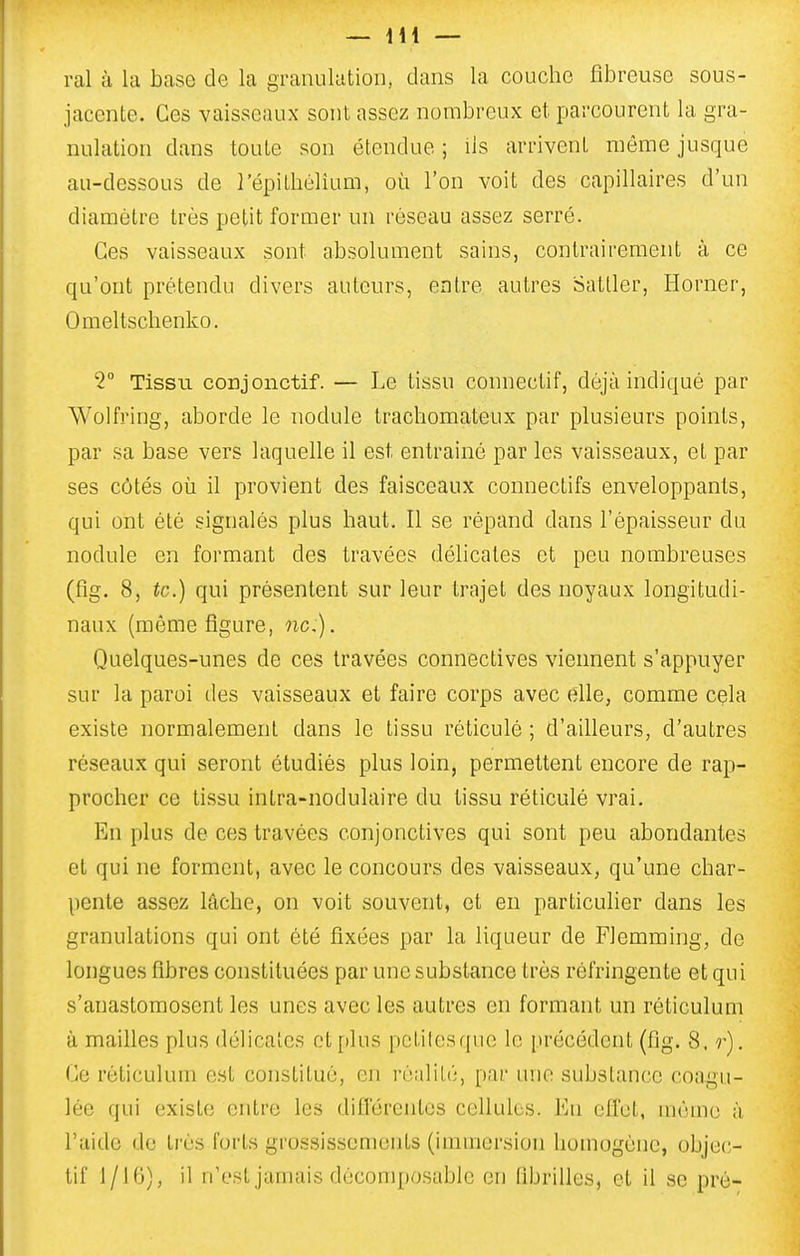 ral à la base de la granulutioii, dans la couche fibreuse sous- jacente. Ces vaisseaux sont assez nombreux et parcourent la gra- nulation dans toute son étendue ; ils arrivent même jusque au-dessous de l'épithélium, où l'on voit des capillaires d'un diamètre très petit former un réseau assez serré. Ces vaisseaux sont absolument sains, contrairement à ce qu'ont prétendu divers auteurs, entre autres Satller, Horner, Omeltschenko. T Tissu conjonctif. — Le tissu connectif, déjà indiqué par Wolfring, aborde le nodule trachomateux par plusieurs points, par sa base vers laquelle il est entrainé par les vaisseaux, et par ses côtés où il provient des faisceaux connectifs enveloppants, qui ont été signalés plus haut. Il se répand dans l'épaisseur du nodule en formant des travées déhcates et peu nombreuses (fig. 8, te.) qui présentent sur leur trajet des noyaux longitudi- naux (même figure, ne). Quelques-unes de ces travées connectives viennent s'appuyer sur la paroi des vaisseaux et faire corps avec elle, comme cçla existe normalement dans le tissu réticulé ; d'ailleurs, d'autres réseaux qui seront étudiés plus loin, permettent encore de rap- procher ce tissu intra-nodulaire du tissu réticulé vrai. En plus de ces travées conjonctives qui sont peu abondantes et qui ne forment, avec le concours des vaisseaux, qu'une char- pente assez lâche, on voit souvent, et en particulier dans les granulations qui ont été fixées par la liqueur de Flemming, de longues fibres constituées par une substance très réfringente et qui s'anastomosent les unes avec les autres en formant un réticulum à mailles plus délicates et [dus pctifesquc le précédent (fig. 8, r). Ce réticulum est constitué, en réalité, par uvio substance coagu- lée qui existe entre les diiïérentos cellules. En effet, même à l'aide do très forts gro.ssissements (immersion homogène, objec- tif 1/16), il n'est jamais dècomposablc en fibrilles, et il se pré-