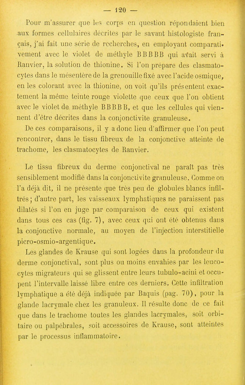 Pour m'assurer que It;? corps en question répondaient bien aux formes cellulaires décrites par le savant hisLologiste fran- çais, j'ai fait une série de recherches, en employant comparali. vement avec le violet de méthyle BBBBB qui a^ait servi à Banvier, la solution de thionine. Si l'on prépare des clasmato- cytes dans le mésentère de la grenouille fixé avec l'acide osmique, en les colorant avec la thionine, on voit qu'ils présentent exac- tement la môme teinte rouge violette que ceux que l'on obtient avec le violet de méthyle BBBBB, et que les cellules qui vien- nent d'être décrites dans la conjonctivite granuleuse. De ces comparaisons, il y a donc lieu d'affirmer que l'on peut rencontrer, dans le tissu fibreux de la conjonctive atteinte de trachome, les clasmatocytes de Banvier. Le tissu fibreux du derme conjonctival ne paraît pas très sensiblement modifié dans la conjonctivite granuleuse. Comme on l'a déjà dit, il ne présente que très peu de globules blancs infil- trés; d'autre part, les vaisseaux lymphatiques ne paraissent pas dilatés si l'on en juge par comparaison de ceux qui existent dans tous ces cas (fig. 7), avec ceux qui ont été obtenus dans la conjonctive normale, au moyen de l'injection interstitielle picro-osmio-argentique. Les glandes de Krause qui sont logées dans la profondeur du derme conjonctival, sont plus ou moins envahies par les leuco- cytes migrateurs qui se glissent entre leurs tubulo-acini et occu- pent l'intervalle laissé libre entre ces derniers. Cette infiltration lymphatique a été déjà indiquée par Baquis (pag. 70), pour la glande lacrymale chez les granuleux. Il résulte donc de ce fait que dans le trachome toutes les glandes lacrymales, soit orbi- taire ou palpébrales, soit accessoires de Krause, sont atteintes par le processus inflammatoire.