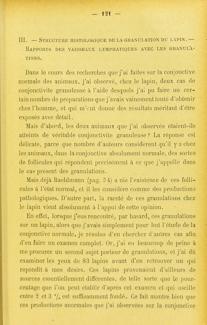 III. — Structure histologique de la. granulation du lapin . — Rapports des vaisseaux lymphatiques ayeg les granula- tions. Dans le cours des recherches que j'ai faites sur la conjonctive normale des animaux, j'ai observé, chez le lapin, deux cas de conjonctivite granuleuse à l'aide desquels j'ai pu faire un cer- tain nombre de préparations que j'avais vainement tenté d'obtenir chez l'homme, et qui m'ont donné des résultats méritant d'être exposés avec détail. Mais d'abord, les deux animaux que j'ai observés étaient-ils atteints de véritable conjonctivite granuleuse? La réponse est délicate, parce que nombre d'auteurs considèrent qu'il y a chez les animaux, dans la conjonctive absolument normale, des sortes de follicules qui répondent précisément à ce que j'appelle dans le cas présent des granulations. Mais déjà Raehlmann (pag. ?4) a nié l'existence de ces folli- cules à l'état normal, et il les considère comme des productions pathologiques. D'autre part, la rareté de ces granulations chez le lapin vient absolument à l'appui de cette opinion. En effet, lorsque j'eus rencontré, par hasard, ces granulations sur un lapin, alors que j'avais simplement pour but l'étude de la conjonctive normale, je résolus d'en chercher d'autres cas afin d'en faire un examen complet. Or, j'ai eu beaucoup de peine à me procurer un second sujet porteur de granulations, et j'ai dû examiner les yeux de 83 lapins avant d'en retrouver un qui répondît à mes désirs. Ces lapins provenaient d'ailleurs de sources essentiellement différentes, de telle sorte que le pour- centage que l'on peut établir d'après cet examen et qui oscille entre 2 et 3 7<. est suffisamment fondé. Ce fait montre bien que ces productions anormales que j'ai observées sur lu conjonctive