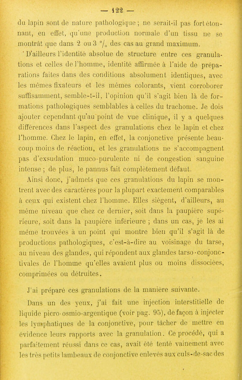 du lapin sont de nature pathologique; ne serail-il pas fortéton- nani, en effet, qu'une production normale d'un tissu no se montrât que dans 2 ou 3 /„ des cas au grand maximum. ' D'ailleurs l'identité absolue de structure entre ces granula- tions et celles de l'homme, identité affirmée à l'aide de prépa- rations faites dans des conditions absolument identiques, avec les mômes fixateurs et les mômes colorants, vient corroborer suffisamment, semble-t-il, l'opinion qu'il s'agit bien là de for- mations pathologiques semblables à celles du trachome. Je dois ajouter cependant qu'au point de vue clinique, il y a quelques différences dans l'aspect des granulations chez le lapin et chez l'homme. Chez le lapin, en effet, la conjonctive présente beau- coup moins de réaction, et les granulations ne s'accompagnent pas d'exsudation muco-purulente ni de congestion sanguine intense ; de plus, le pannus fait complètement défaut. Ainsi donc, j'admets que ces granulations du lapin se mon- trent avec des caractères pour la plupart exactement comparables à ceux qui existent chez l'homme. Elles siègent, d'ailleurs, au même niveau que chez ce dernier, soit dans la paupière supé- rieure, soit dans la paupière inférieure ; dans un cas, je les ai môme trouvées à un point qui montre bien qu'il s'agit là de productions pathologiques, c'est-à-dire au voisinage du tarse, au niveau des glandes, qui répondent aux glandes tarso-conjonc- tivales do l'homme qu'elles avaient plus ou moins dissociées, comprimées ou détruites. J ai préparé ces granulations de la manière suivante. Dans un des yeux, j'ai fait une injection interstitielle de liquide picro-osmio-argentique (voir pag. 95), de façon à injecter les lymphatiques de la conjonctive, pour tâcher de mettre en évidence leurs rapports avec la granulation. Ce procédé, qui a parfaitement réussi dans ce cas, avait été tenté vainement avec les très petits lambeaux de conjonctive enlevés aux culs-de-sac des