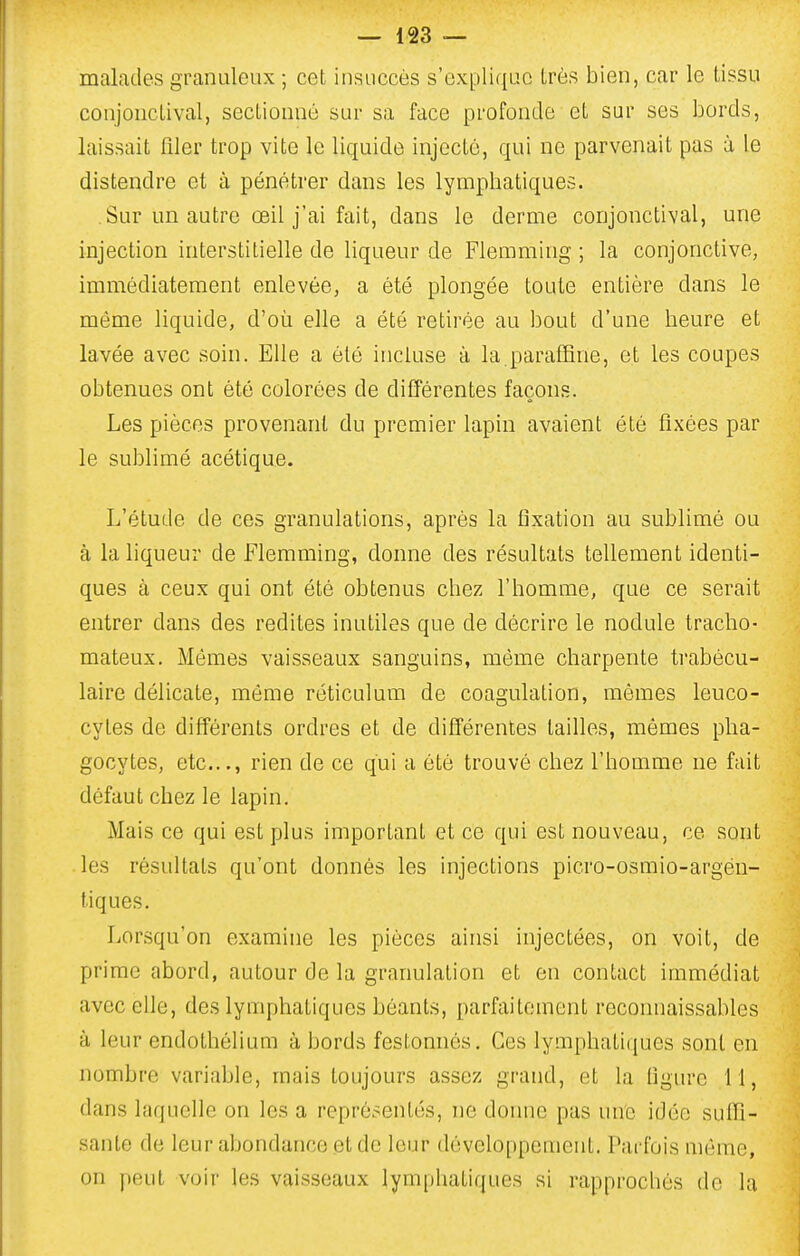 malades granuleux ; cet insuccès s'explique très bien, car le tissu conjonctival, sectionné sur sa face profonde et sur ses bords, laissait filer trop vite le liquide injecté, qui ne parvenait pas à le distendre et à pénétrer dans les lymphatiques. Sur un autre œil j'ai fait, dans le derme conjonctival, une injection interstitielle de liqueur de Flemming ; la conjonctive, immédiatement enlevée, a été plongée toute entière dans le même liquide, d'où elle a été retirée au bout d'une heure et lavée avec soin. Elle a été incluse à la paraffine, et les coupes obtenues ont été colorées de différentes façons. Les pièces provenant du premier lapin avaient été fixées par le sublimé acétique. L'étude de ces granulations, après la fixation au sublimé ou à la liqueur de Flemming, donne des résultats tellement identi- ques à ceux qui ont été obtenus chez l'homme, que ce serait entrer dans des redites inutiles que de décrire le nodule tracho- mateux. Mêmes vaisseaux sanguins, même charpente trabécu- laire délicate, môme réticulum de coagulation, mômes leuco- cytes de différents ordres et de difïérentes tailles, mômes pha- gocytes, etc..., rien de ce qui a été trouvé chez l'homme ne fait défaut chez le lapin. Mais ce qui est plus important et ce qui est nouveau, ce sont les résultats qu'ont donnés les injections picro-osmio-argéu- tiques. Lorsqu'on examine les pièces ainsi injectées, on voit, de prime abord, autour de la granulation et en contact immédiat avec elle, des lymphatiques béants, parfaitement reconnaissables à leur endothélium à bords festonnés. Ces lymphatiques sont en nombre variable, mais toujours assez grand, et la figure 11, dans laquelle on les a représentés, ne donne pas une idée suffi- sante de leur abondance et de leur développeuienl. Parfois mémo, on peut voir les vaisseaux lymphatiques si rapprochés de la