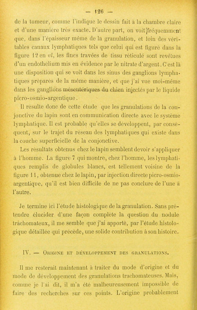 do la iLimeur, comme l'indique le dessin fait à la chambre claire et d'une manière très exacte. D'autre part, on voit [fréquemment que, dans l'épaisseur même de la granulation, et loin des véri- tables canaux lymphatiques tels que celui qui est figuré dans la figure 12 en vl, les fines travées de tissu réticulé sont revêtues d'un endothélium mis en évidence par le nitrate d'argent. C'est là une disposition qui se voit dans les sinus des ganglions lympha- tiques préparés de la même manière, et que j'ai vue moi-même dans les ganglions méseutériques du chien iajectés par le liquide picro-osmio-argentique. Il résulte donc de cette étude que les granulations de la con- jonctive du lapin sont en communication directe avec le système lymphatique. Il est probable qu'elles se développent, par consé- quent, sur le trajet du réseau des lymphatiques qui existe dans la couche superficielle de la conjonctive. Les résultats obtenus chez le lapin semblent devoir s'appliquer à l'homme. La figure 7 qui montre, chez l'homme, les lymphati- ques remplis de globules blancs, est tellement voisine de la figure 11, obtenue chez le lapin, par injection directe picro-osmio- argentique, qu'il est bien difficile de ne pas conclure de l'une à l'autre. Je termine ici l'étude histologique de la granulation. Sans pré- tendre élucider d'une façon complète la question du nodule tràchomateux, il me semble que j'ai apporté, par l'étude histolo- gique détaillée qui précède, une solide contribution à son histoire. IV. — Origine et développement des granulations. Il me resterait maintenant à traiter du mode d'origine et du mode de développement des granulations trachomateuses. Mais, comme je l'ai dit, il m'a été malheureu.scment impossible de faire des recherches sur ces points. L'origine probablement