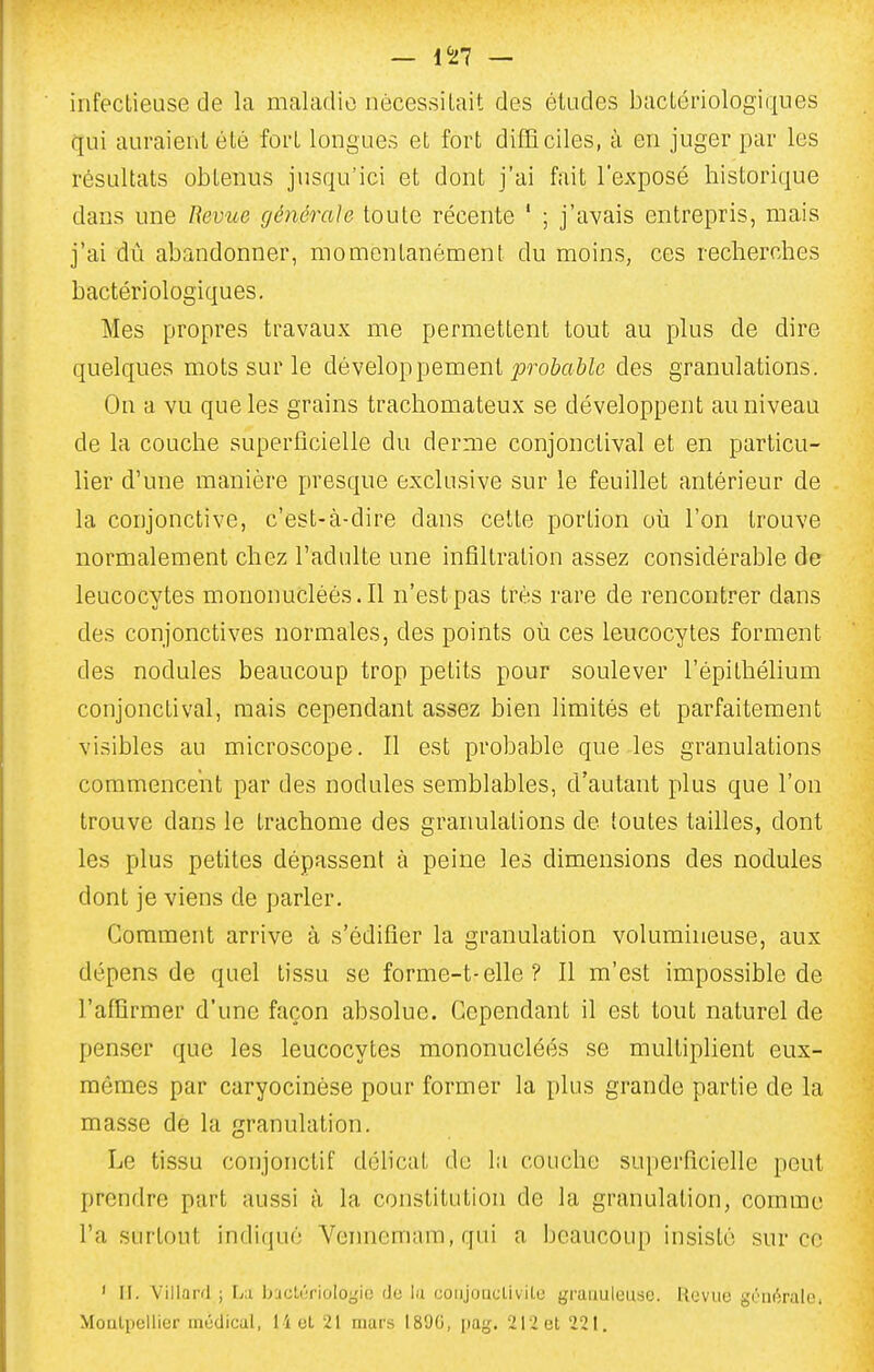 — 1^27 — infectieuse de la maladie nècessiLait des éludes bactériologiques qui auraient été fort longues et fort difficiles, à en juger par les résultats obtenus jusqu'ici et dont j'ai fait l'exposé historique dans une Revue générale toute récente ' ; j'avais entrepris, mais j'ai dù abandonner, momentanément du moins, ces recherches bactériologiques. Mes propres travaux me permettent tout au plus de dire quelques mots sur le développement p-oôaôZe des granulations. On a vu que les grains trachomateux se développent au niveau de la couche superficielle du derme conjonclival et en particu- lier d'une manière presque exclusive sur le feuillet antérieur de la conjonctive, c'est-à-dire dans cette portion où l'on trouve normalement chez l'adulte une infiltration assez considérable de leucocytes mouonuclèés.Il n'est pas très rare de rencontrer dans des conjonctives normales, des points où ces leucocytes forment des nodules beaucoup trop petits pour soulever l'épithélium conjonclival, mais cependant assez bien limités et parfaitement visibles au microscope. Il est probable que les granulations commencent par des nodules semblables, d'autant plus que l'on trouve dans le trachome des granulations de toutes tailles, dont les plus petites dépassent à peine les dimensions des nodules dont je viens de parler. Comment arrive à s'édifier la granulation volumhieuse, aux dépens de quel tissu se forme-t-elle ? Il m'est impossible de l'affirmer d'une façon absolue. Cependant il est tout naturel de penser que les leucocytes mononucléés se multiplient eux- mêmes par caryocinèse pour former la plus grande partie de la masse dé la granulation. Le tissu conjonctif délicat de la couche superficielle peut prendre part aussi à la constitution de la granulation, comme l'a surtout indiqué Vennemam,qui a beaucoup insisté .sur ce ' II. Villard ; La b:ic!,(;rioIoi,'i(; Jo la coiijoucLivilu graiiuluusc. Uoviie griiéralo. MoQlpellier médical, l i ot, 21 mars 189G, pag. 212 et 221.