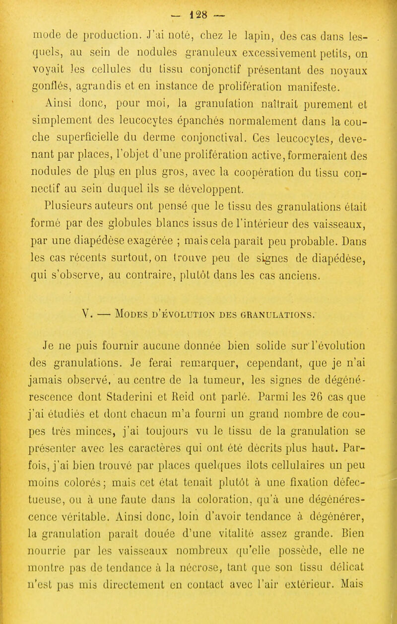 mode de production. J'ai noté, chez le lapin, des cas dans les- quels, au sein de nodules granuleux excessivement petits, on voyait les cellules du tissu conjonctif présentant des noyaux gonflés, agrandis et en instance de prolifération manifeste. Ainsi donc, pour moi, la granulation naîtrait purement et simplement des leucocytes épanchés normalement dans la cou- che superficielle du derme conjonctival. Ces leucocytes, deve- nant par places, l'objet d'une prolifération active,formeraient des nodules de plus en plus gros, avec la coopération du tissu con- nectif au sein duquel ils se développent. Plusieurs auteurs ont pensé que le tissu des granulations était formé par des globules blancs issus de l'intérieur des vaisseaux, par une diapédèse exagérée ; mais cela parait peu probable. Dans les cas récents surtout, on trouve peu de signes de diapédèse, qui s'observe, au contraire, plutôt dans les cas anciens. V. — Modes d'évolution des granulations. Je ne puis fournir aucune donnée bien solide .sur l'évolution des granulations. Je ferai rem.arquer, cependant, que je n'ai jamais observé, au centre de la tumeur, les signes de dégéné- rescence dont Staderini et Reid ont parlé. Parmi les 26 cas que j'ai étudiés et dont chacun m'a fourni un grand nombre de cou- pes très minces, j'ai toujours vu le tissu de la granulation se présenter avec les caractères qui ont été décrits plus haut. Par- fois, j'ai bien trouvé par places quelques îlots cellulaires un peu moins colorés; mais cet état tenait plutôt à une fixation défec- tueuse, ou à une faute dans la coloration, qu'à une dégénéres- cence véritable. Ainsi donc, loin d'avoir tendance à. dégénérer, la granulation parait douée d'une vitalité assez grande. Bien nourrie par les vai.s.seaux nombreux qu'elle possède, elle ne montre pas de tendance à la nécrose, tant que son tissu délicat n'est pus mis directement en contact avec l'air extérieur. Mais