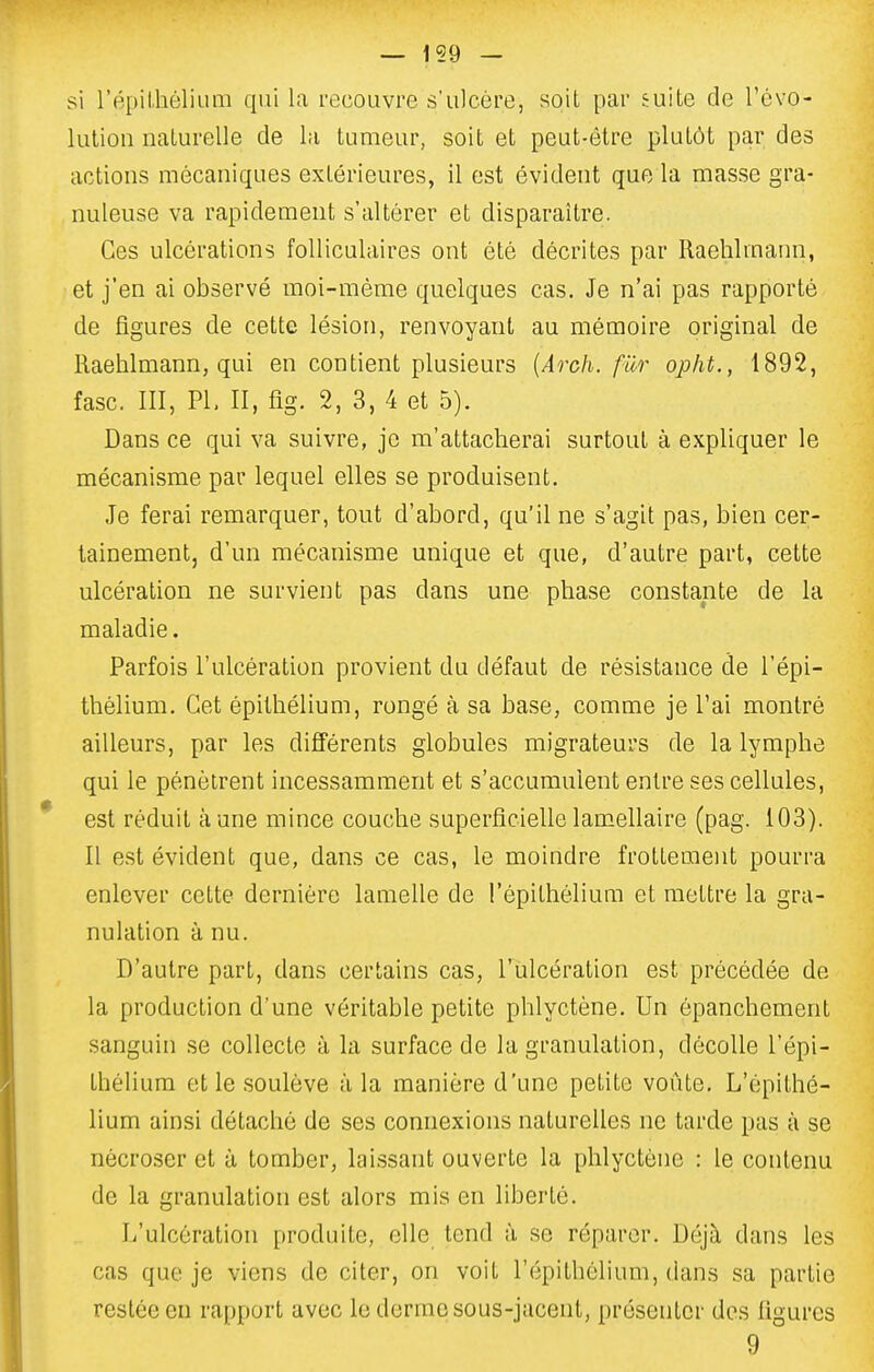 si l'épilhélium qui la recouvre s'ulcère, soit par suite de l'évo- lution naturelle de la tumeur, soit et peut-être plutôt par des actions mécaniques extérieures, il est évident que la masse gra- nuleuse va rapidement s'altérer et disparaître. Ces ulcérations folliculaires ont été décrites par Raehlmann, et j'en ai observé moi-même quelques cas. Je n'ai pas rapporté de figures de cette lésion, renvoyant au mémoire original de Raehlmann, qui en contient plusieurs {Arch. fUr opht., 1892, fasc. III, PI, II, fig. 2, 3, 4 et 5). Dans ce qui va suivre, je m'attacherai surtout à expliquer le mécanisme par lequel elles se produisent. Je ferai remarquer, tout d'abord, qu'il ne s'agit pas, bien cer- tainement, d'un mécanisme unique et que, d'autre part, cette ulcération ne survient pas dans une phase constante de la maladie. Parfois l'ulcération provient du défaut de résistance de l'épi- thélium. Cet épithélium, rongé à sa base, comme je l'ai montré ailleurs, par les différents globules migrateurs de la lymphe qui le pénètrent incessamment et s'accumulent entre ses cellules, est réduit aune mince couche superficiellelam-cllaire (pag. 103). Il est évident que, dans ce cas, le moindre frottement pourra enlever cette dernière lamelle de l'épithélium et mettre la gra- nulation à nu. D'autre part, dans certains cas, l'ulcération est précédée de la production d'une véritable petite phlyctène. Un épanchement sanguin se collecte à la surface de la granulation, décolle l'épi- thélium et le soulève à la manière d'une petite voûte, L'épithé- lium ainsi détaché de ses connexions naturelles ne tarde pas à se nécroser et à tomber, laissant ouverte la phlyctène : le contenu de la granulation est alors mis en liberté. L'ulcération produite, elle tend à se réparer. Déjà dans les cas que je viens de citer, on voit l'épithélium, dans sa partie restée en rapport avec le derme sous-jacent, présenter des figures