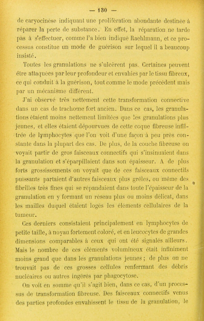 do caryocinèse indiquant une prolifération abondante destinée à réparer la perte de substance. En effet, la réparation ne tarde pas à s'effectuer, comme l'a bien indiqué Raeblmann, et ce pro- cessus constitue un mode de guérison sur lequel il a beaucoup insisté. Toutes les granulations ne s'ulcèrent pas. Certaines peuvent être attaquées par leur profondeur et envahies par le tissu fibreux, ce qui conduit à la guérison, tout comme le mode précédent mais par un mécanisme différent. J'ai observé très nettement cette transformation connective dans un cas de trachome fort ancien. Dans ce cas, les granula- tions étaient moins nettement limitées que les granulations plus jeunes, et elles étaient dépourvues de cette coque fibreuse infil- trée de lymphocytes que l'on voit d'une façon à peu près, con- stante dans la plupart des cas. De plus, de la couche fibreuse on voyait partir de gros faisceaux connectifs qui s'insinuaient dans la granulation et s'éparpillaient dans son épaisseur. A de plus forts grossissements on voyait que de ces faisceaux connectifs puissants partaient d'autres faisceaux plus grêles, ou même des ^ fibrilles très fines qui se répandaient dans toute l'épaisseur de la granulation en y formant un réseau plus ou moins délicat, dans les mailles duquel étaient logés les éléments cellulaires de la tumeur. Ces derniers consistaient principalement en lymphocytes de petite taille, à noyau fortement coloré, et en leucocytes de grandes dimensions comparables à ceux qui ont été signalés ailleurs. Mais le nombre de ces éléments volumineux était infiniment i moins grand que dans les granulations jeunes ; de plus on ne , trouvait pas de ces grosses cellules renfermant des débris J nucléaires ou autres ingérés par phagocytose. j On voit en somme qu'il s'agit bien, dans ce cas, d'un procès- j sus de transformation fibreuse. Des faisceaux connectifs venus 1 des parties profondes envahissent le tissu de la granulation, le j