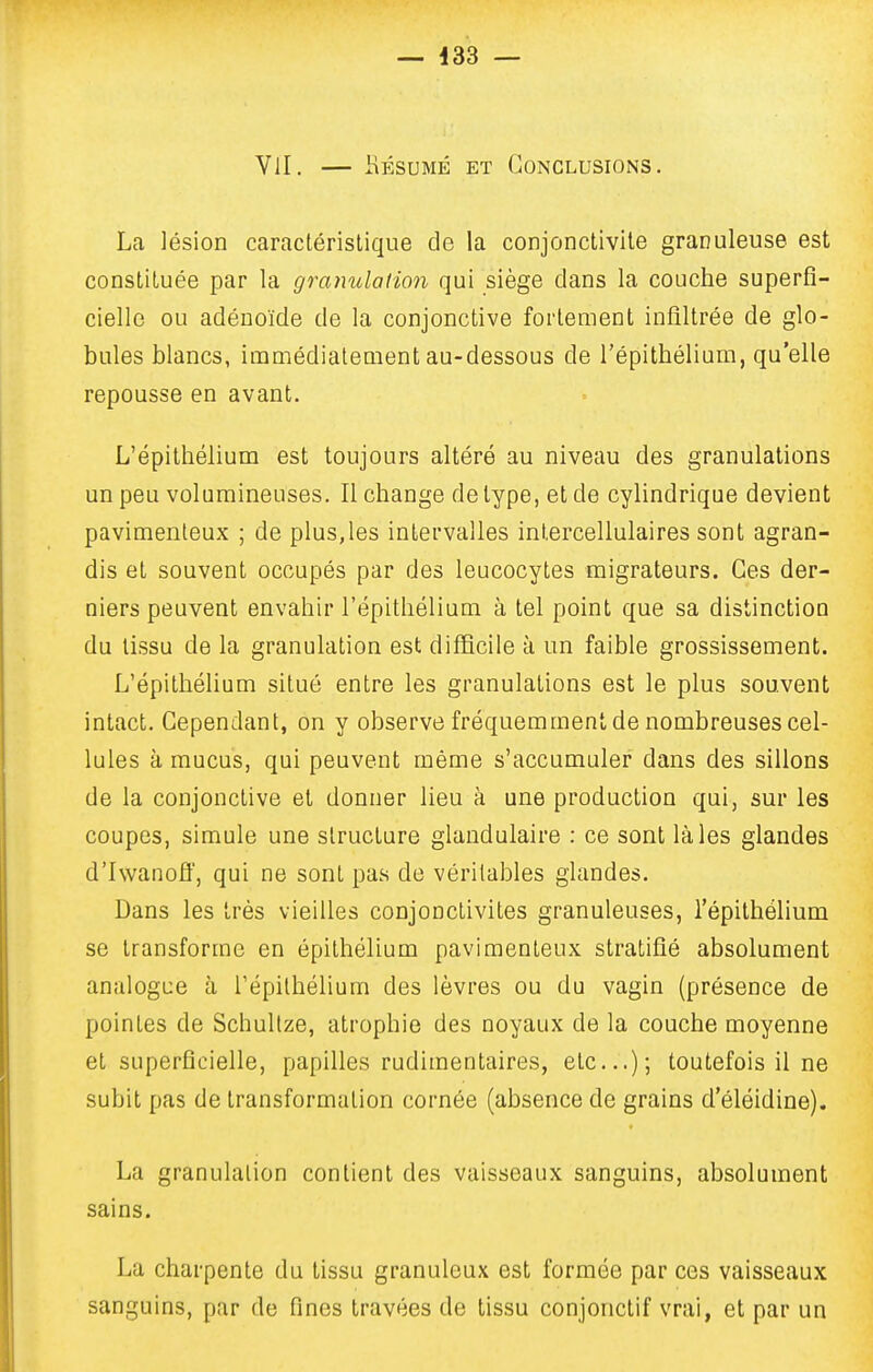 VU. — liÉsuMÉ ET Conclusions, Lca lésion caractéristique de la conjonctivite granuleuse est constituée par la granulation qui siège dans la couche superfi- cielle ou adénoïde de la conjonctive fortement infiltrée de glo- bules blancs, immédiatement au-dessous de l'épithélium, qu'elle repousse en avant. L'épithélium est toujours altéré au niveau des granulations un peu volumineuses. Il change de type, et de cylindrique devient pavimenteux ; de plus,les intervalles intercellulaires sont agran- dis et souvent occupés par des leucocytes migrateurs. Ces der- niers peuvent envahir l'épithélium à tel point que sa distinction du tissu de la granulation est difficile à un faible grossissement. L'épithélium situé entre les granulations est le plus souvent intact. Cependant, on y observe fréquemment de nombreuses cel- lules à mucus, qui peuvent même s'accumuler dans des sillons de la conjonctive et donner lieu à une production qui, sur les coupes, simule une structure glandulaire : ce sont là les glandes d'Iwanoff, qui ne sont pas de véritables glandes. Dans les très vieilles conjonctivites granuleuses, l'épithélium se transforme en épithélium pavimenteux stratifié absolument analogue à l'épithélium des lèvres ou du vagin (présence de pointes de SchuUze, atrophie des noyaux de la couche moyenne et superficielle, papilles rudimentaires, etc.); toutefois il ne subit pas de transformation cornée (absence de grains d'éléidine). La granulation contient des vaisseaux sanguins, absolument sains. La charpente du tissu granuleux est formée par ces vaisseaux sanguins, par de fines travées de tissu conjonctif vrai, et par un