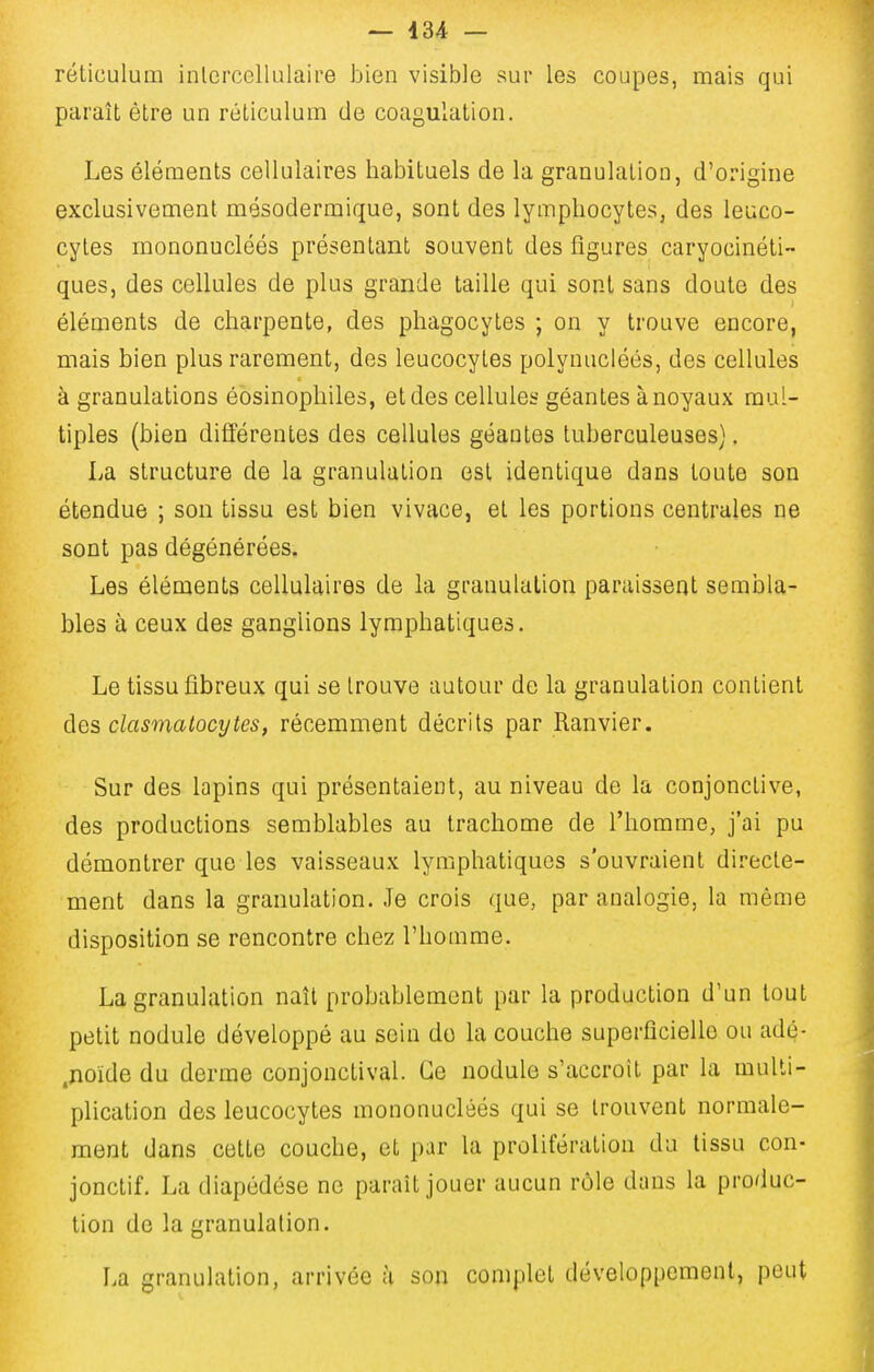 — 434 — réticulum inlercellulaire bien visible sur les coupes, mais qui paraît être un réticulum de coagulation. Les éléments cellulaires habituels de la granulation, d'origine exclusivement mésodermique, sont des lymphocytes, des leuco- cytes mononucléés présentant souvent des figures caryocinéti- ques, des cellules de plus grande taille qui sont sans doute des éléments de charpente, des phagocytes ; on y trouve encore, mais bien plus rarement, dos leucocytes polynucléés, des cellules à granulations éosinophiles, et des cellules géantes à noyaux mul- tiples (bien différentes des cellules géantes tuberculeuses). La structure de la granulation est identique dans toute son étendue ; son tissu est bien vivace, et les portions centrales ne sont pas dégénérées. Les éléments cellulaires de la granulation paraissent sembla- bles à ceux des ganglions lymphatiques. Le tissu fibreux qui se trouve autour de la granulation contient des clasmalocytes, récemment décrits par Ranvier. Sur des lapins qui présentaient, au niveau de la conjonctive, des productions semblables au trachome de l'homme, j'ai pu démontrer que les vaisseaux lymphatiques s'ouvraient directe- ment dans la granulation. Je crois que, par analogie, la même disposition se rencontre chez l'homme. La granulation naît probablement par la production d'un tout petit nodule développé au sein do la couche superficielle ou adé- .noide du derme conjonctival. Ce nodule s'accroît par la multi- plication des leucocytes mononucléés qui se trouvent normale- ment dans cette couche, et par la prolifération du tissu con- jonctif. La diapédése ne paraît jouer aucun rôle dans la produc- tion de la granulation. La granulation, arrivée à son complet développement, peut