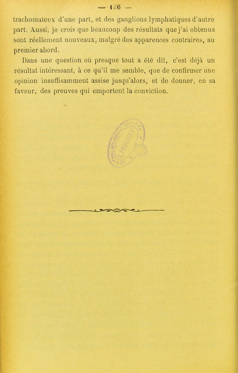 trachomateux d'une part, et des ganglions lymphatiques d'autre part. Aussi, je crois que beaucoup des résultats que j'ai obtenus sont réellement nouveaux, malgré des apparences contraires, au premier abord. Dans une question où presque tout a été dit, c'est déjà un résultat intéressant, à ce qu'il me semble, que de confirmer une opinion insuffisamment assise jusqu'alors, et de donner, en sa faveur, des preuves qui emportent la conviction.