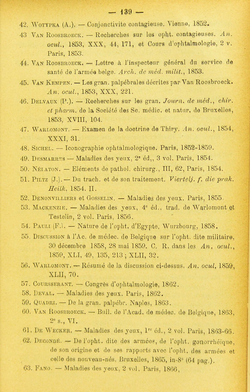 42. WoTYPKA. (A.). — Conjonctivite contagieuse. Vienne, 1852, 43 Van Roosbroeck. — Recherches sur les opht. contagieuses. An. ocuL, 1853, XXX, 44, 171, et Cours d'ophtalmologie, 2 v. Paris, 1853. 44. Van Roosbroeck. — Lettre à l'inspecteur général du service de santé de l'armée belge. Arch. de méd. milit., 1853. 45. Van Kempen. — Les gran. palpébrales décrites par Van Roosbroeck. An. OGuL, 1853, XXX, 221. 46. Delvaux (P.). — Recherches sur les gran. Journ. de méd., chir. et pharm. de la Société des Se médic. et natur. de Bruxelles, 1853, XVIII, 104. 47. Warlomont. — Examen de la doctrine de Thiry. An. ocul.^ 1854, XXXI, 31. 48. SiCHEL. — Iconographie ophtalmologique. Paris, 1852-1859. 49. Desmarrî'S — Maladies des yeux, 2 éd,, 3 vol. Paris, 1854. 50. Néi aton. — Eléments de pathol. chirurg., III, 62, Paris, 1854. 51. PiLTZ (J.).— Du trach. et de son traitement. Viertelj. f. die prak. Heilk; 1854. IL 52. Dènonvilliers et Gosselin. — Maladies des yeux. Paris, 1855, 53. Mackenzie. — Maladies des yeux, 4^ éd.. trad. de Warlomont §t Testelin, 2 vol. Paris, 1856. 54. Pauli (F.l. — Nature de l'opht. d'Egypte, Wurzbourg, 1858, 55. Discussion à l'Ac. de mcdec. de Belgique sur l'opht. dite niilitaire, 30 décembre 1858, 28 mai 1859. C. R. dans les An, ocuL, 1859, XLI, 49, 135, 213 ; XLII, 32. 56. Warlomont. — Résumé de la discussion ci-dessus. An. ocul, 1859, XLII, 70. 57. Coursserant. — Congrès d'ophtalmologie, 1862. 58. Deval. — Maladies des yeux. Paris, 1862. 59. QuADRi. — De la gran. palpébr. Naples, 1863, 60. Van Roosbroeck. — Bull, de l'Acad. de médec. de Belgique, 1863, 2 s., VI. 61. De Wecker, — Maladies des yeux, éd., 2 vol. Paris, 1863-66. 62. Decondé. — De l'opht. dite des armées, de l'opht. gonorrhéique, de son origine et de ses rappoi'ts avec l'opht. des armées et celle dos nouveau-nés. Bruxelles, 1865, in-8'' (64 pag.). 63. Fa^îo. — Maladies des yeux, 2 vol. Paris, 1866,