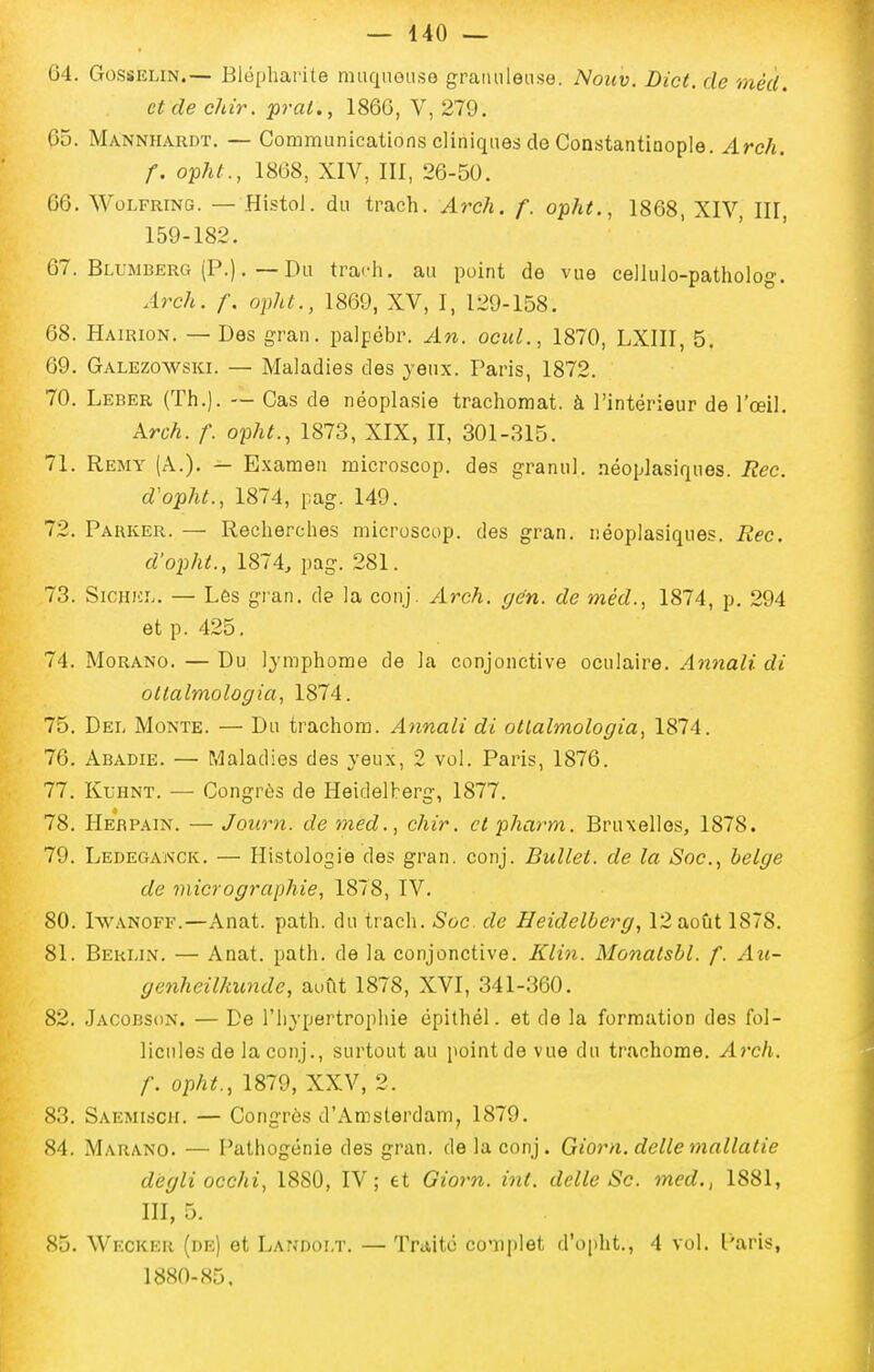 64. GossELiN.— Blôpharite muquouse granuleuse. Nouv. Dict. de mécl. et de chir. prai., 1860, V, 279. 65. Mannhardï. — Communications cliniques de Constantinople. Arch. f. opht., 1868, XIV, III, 26-50. 66. WoLFRiNG. — Histol. du trach. Arch. f. opht., 1868, XIV III 159-182. 67. Blumberg (P.). — Du trach. au point de vue cellulo-patholog. Arch. f. opht., 1869, XV, I, 129-158. 68. Hairion. — Des gran. palpébr. An. ocuL, 1870, LXIII, 5. 69. Galezowski. — Maladies des yeux. Paris, 1872. 70. Leber (Th.). — Cas de néoplasie trachoraat. à l'intérieur de l'œil. Arch. f. opht., 1873, XIX, II, 301-315. 71. Remy (A.). — Examen raicroscop. des granul. néopiasiques. Rec. d'opht., 1874, pag. 149. 72. Parker. — Recherches microscop. des gran. néoplasiques. Rec. d'opht., 1874, pag. 281. 73. SiCHici.. — Les gran. de la conj. Arch. gen. de méd., 1874, p. 294 et p. 425. 74. MoRANO. — Du Ijmphome de ia conjonctive oculaire. Annali di oltalmologia, 1874. 75. Dei. Monte. — Du trachom. Annali di otlalmologia, 1874. 76. Abadie. — Pdaladies des yeux, 2 vol. Paris, 1876. 77. Kl-hnt. — Congrès de Heidelherg, 1877, 78. Herpain. — Journ. de med., chir. et pharm. Bruxelles, 1878. 79. Ledeganck. — Histologie des gran. conj. Bullet. de la Soc, belge de micrographie, 1878, IV. 80. IwANOFF.—Anat. path. du trach. Soc. de Heidelberg, 12 août 1878. 81. Berlin. — Anat. path. de la conjonctive. Klin. Monatsbl. f. Au- genheilkunde, août 1878, XVI, 341-360. 82. Jacobson. — De l'hypertrophie épithél. et de la formation des fol- licules de la conj., surtout au pointde vue du trachome. Arch. f. opht., 1879, XXV, 2. 83. Saemisch. — Congres d'Amsterdam, 1879. 84. Marano. — Pathogénie des gran. de la conj. Giorn. délie mallalie dégli occhi, 1880, IV; et Giorn. int. délie Se. med,, 1881, III, 5. 85. Wecker (de) et Landoi.t. — Trititc ccïiplet d'opht., 4 vol. Paris, 1880-85,