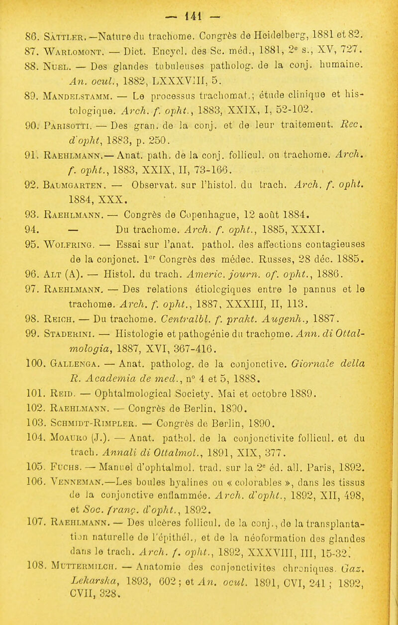 86. SÀTTLER.-Nature du trachome. Congrès de Heidelberg, 1881 et 82. 87. Warlomont. — Dict. Encyol. des Se. méd., 1881, 2 s., XV, 727. 88. NuEL. — Des glandes tu bilieuses patholog. de la conj. hunaaine. A7i. ocuL, 1882, LXXXVIII, 5. 89. MandeI;STAmji. — Le processus trachonoat.; étude clinique et his- tologique. Arch. f. opht., 1883, XXIX, I, 52-102. 90. Parisotti. — Des gran.de la conj. et de leur traitement. Rec, d'opht, 1883, p. 250. 91. Raehlmann.— Anat. palh. de la conj. follicul. ou trachome, ylrc/i. /■. opA^., 1883, XXIX, II, 73-166. 92. Baxjmgarten. — Observât, sur l'histol. du trach. Arch. f. opht. 1884, XXX. 93. Raehlmann, — Congrès de Copenhague, 12 août 1884. 94. — Du trachome. Arch. f. opht., 1885, XXXI. 95. Woi.FRiNG. — Essai sur l'iinat. pathol. des affections contagieuses de la conjonct. \ Congrès des médec. Russes, 28 déc. 1885. 96. Alt (A). — Plistol. du trach. Americ. journ. of. opht., 1886. 97. Raehlmann, — Des relations étiolcgiques entre le pannus et le trachome. Arch. f. opht., 1887, XXXIII, II, 113. 98. Reioh. — Du trachome. Centralbl, f. praht. Augenh., 1887. 99. Staderini. — Histologie et pathogénie du trachome. .4nn. O^^fl/- mologia, 1887, XVI, 367-416. 100. Gallenga. — Anat. patholog. de la conjonctive. Giornale délia R. Academia de tned., n° 4 et 5, 1888. 101. Reid. — Ophtalmological Society. Mai et octobre 1889. 102. Raehlmann. — Congrès de Berlin, 1830. 103. Sohmiijt-Rimpler. — Congrès de Berlin, 1890. 104. MoAURo (J.). — Anat. pathol. de la conjonctivite follicul. et du trach, Annall di Ottalmol., 1891, XIX, 377. 105. FucHS. — Manuel d'ophtalmol. trad. sur la 2 éd. ail. Paris, 1892. 106. Venneman.—Les boules hyalines ou « colorables », dans les tissus de la conjonctive enflammée. Arch. d'opht., 1892, XII, 498, et Soc. {rang, d'opht., 1892. 107. Raehlmann.— Des ulcères follicul. de la conj., do la transplanta- tijn naturelle de répitliél., et de la néoformation des glandes dans le trach. Arch. f. opht., 1892, XXXVIII, III, 15-32! 108. Muttermilch. — Anatomie des conj(5nctivites chroniques. Gaz. Leharsha, 1893, 002; et/in. ocul. 1891, CVI, 241 ; 1892, CVII, 328.