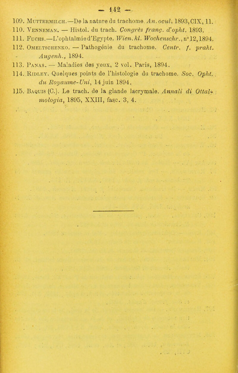 109. MuTTERMiLcii.—De la nature (lu trachome./In. ocwZ. 1893,CIX, 11. 110. Venneman. — Histol. du trach. Congrès franç. d'opht. 1893, 111. FuoHS.—L'ophtalmied'Eg3'pte. Wien.kl. Wocfienschi-.^n 12,1894, 112. Omeltschenko. — Pathogénie du trachome. Centr. /, prakt. Augenh., 1894. 113. Panas. — Maladies des yeux, 2 vol. Paris, 1894. 114. K,iDLEY. Quelques points de l'histologie du trachome. Soc. Opht. du Royaume-Uni, 14 juin 1894, 115. Baquis (C). Le trach. de la glande lacrymale. Annali di Ottalr mologia, 1895, XXIII, fagc. 3, 4.