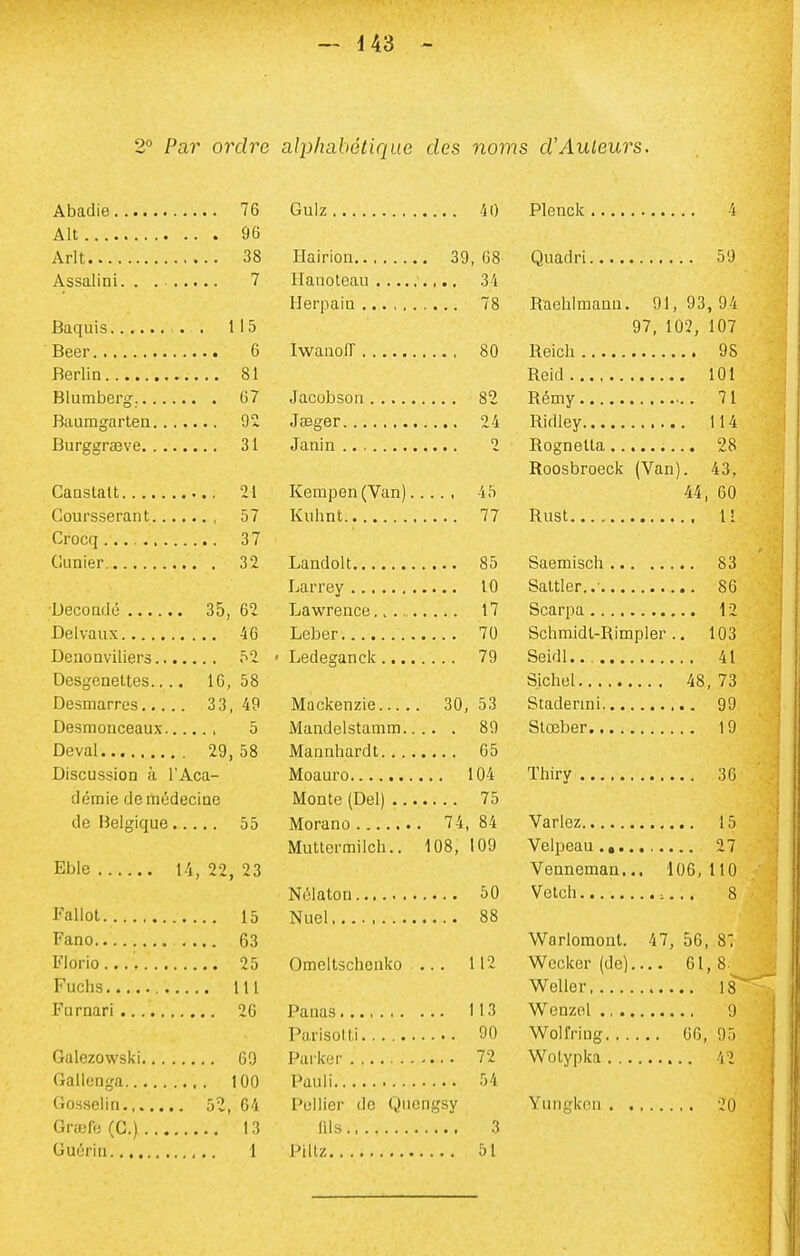 2° Par ordre alphabétique des noms d'Auleurs, Abadie 76 Alt 96 Arlt 38 Assalini. . . 7 Baquis . . 115 Beer 6 Berlin 81 Blumberg. 07 Baumgarten 92 Burggraeve 31 Caastatt 21 Coursserant 57 Crocq 37 Cunier 32 Decoridé 35, 62 Delvaux 46 DeuoQviliers 52 Desgeneltes.... 10, 58 Desmarres 33, 49 DesiTionceaux 5 Deval 29, 58 Discussion à l'Aca- démie deitiédeciae de Belgique 55 Eble 14, 22, 23 Fallol 15 Fano 63 Florio.... 25 Fuchs lU Furnari 20 Galezowski 69 Gallonga 100 Gosselin 5î, 64 Grajfe (G.) 13 Guérit! 1 Gulz 40 Ilairion 39, 68 Ilanoteau 34 Herpaiu 78 Iwaaoiï 80 Jacobson 82 Jasger 24 Janin 2 Kempen(Van) 45 Kuhnt 77 LandoU 85 Larrey 10 Lawrence 17 Leber 70 • Ledeganck 79 Mackenzie 30, 53 Mandelstamm 89 Mannhardt 65 Moauro 104 Monte (Del) 75 Morano 74, 84 Muttermilch.. 108, 109 Nûlaton 50 Nuel 88 Omeltsclienko ... 112 Panas 113 Parisolli 90 Parker 72 Paul! 54 Pellier de Quengsy nis 3 Pillz 51 Plenck 4 Quadri 59 Rachlmann. 91, 93, 94 97, 102, 107 Reich 9S Reid 101 Rémy 71 Ridley 114 Rognetta 28 Roosbroeck (Van). 43, 44, 60 Rust U Saemisch 83 Saltler..- 86 Scarpa 12 Schmldl-Rimpler .. 103 SeidI... 41 Sichel 48,73 Stadermi 99 Slœber 19 Thiry 36 Variez 15 Velpeau 27 Venneman... 106, 110 Vetch 8 Warlomont. 47, 56, S: Weclcer (de).... 61,8 Welle r 18 Wenzel ., 9 Wolfriug 66, 95 Wolypka 42 Yungkon 20