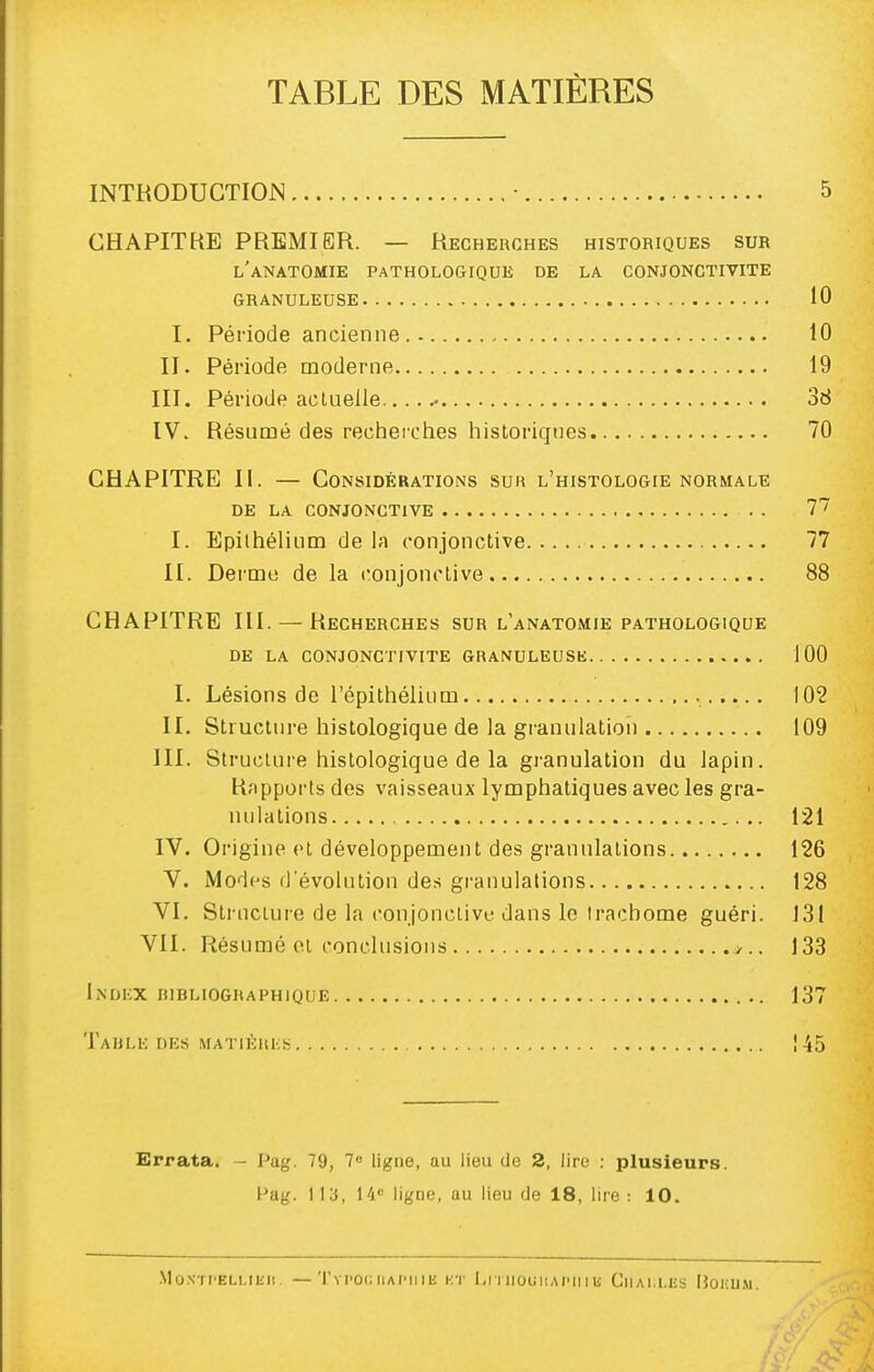 TABLE DES MATIÈRES INTRODUCTION • 5 CHAPITRE PREMIER. — Recherches historiques sur l'anatomie pathologique de la conjonctivite granuleuse 10 I. Période ancienne 10 II. Période moderne 19 III. Période actuelle. 36 IV. Résumé des recherches historiques 70 CHAPITRE II. — Considérations sur l'histologie normale DE la conjonctive 1'^ I. Epilhélium de la conjonctive 77 II. Derme de la conjonctive 88 CHAPITRE III. — Recherches sur l'anatomie pathologique DE LA conjonctivite GRANULEUSK 100 I. Lésions de l'épithélium 102 II. Structure histologique de la granulation 109 III. Struclui'e histologique de la granulation du lapin. Rapports des vaisseaux lymphatiques avec les gra- nulations 121 IV. Origine et développement des granulations 126 V. Modes d'évolution de.s granulations 128 VI. Structure de la conjonctive dans le Irachome guéri. 131 VII. Résumé et conclusions j.. 133 Index bibliographique 137 'J'ahlk des matièuks , 145 Errata. - Pag. 79, 7 ligne, au lieu de 2, lire : plusieurs. Pag. 113, 14 ligne, uu lieu de 18, lire : 10. MoNTI'ELI.Ilill. —TyPOC IIAPII lE i:T Li I noiillAI'lIlli CllAl.l.liS lîOKUM.