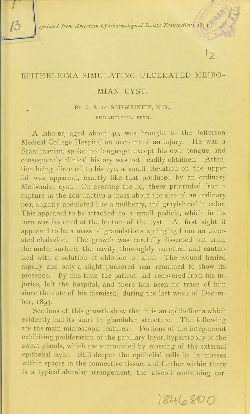 EPITHELIOMA SIMULATING ULCERATED MEIBO- MIAN CYST. By G. E. de SCHWEINITZ, M.D., I'HILADELPHIA, PENN. A laborer, aged about 40, was brought to the Jefferson Medical College Hospital on account of an injury. He was a Scandinavian, spoke no language except his own tongue, and consequently clinical history was not readily obtained. Atten- tion being directed to his eye, a small elevation on the upper lid was apparent, exactly like that produced by an ordinary Meibomian cyst. On everting the lid, there protruded from a rupture in the conjunctiva a mass about the size of an ordinary pea, slightly nodulated like a mulberry, and grayish-red in color. This appeared to be attached to a small pedicle, which in its turn was fastened at the bottom of the cyst. At first sight it appeared to be a mass of granulations springing from an ulcer- ated chalazion. The growth was carefully dissected out from the under surface, the cavity thoroughly curetted and cauter- ized with a solution of chloride of zinc. The wound healed rapidly and only a slight puckered scar remained to show its presence. By this time the patient had recovered from his in- juries, left the hospital, and there has been no trace of him since the date of his dismissal, during the last week of Decem- ber, 1893. Sections of this growth show that it is an ejpithelioma which evidently had its start in glandular structure. The following are the main microscopic features : Portions of the integument exhibiting proliferation of the papillary layer, hypertrophy of the sweat glands, which are surrounded by massing of the external epithelial layer. Still deeper the epithelial cells lie in masses within spaces in the connective tissue, and further within there is a typical alveolar arrangement, the alveoli containing car-