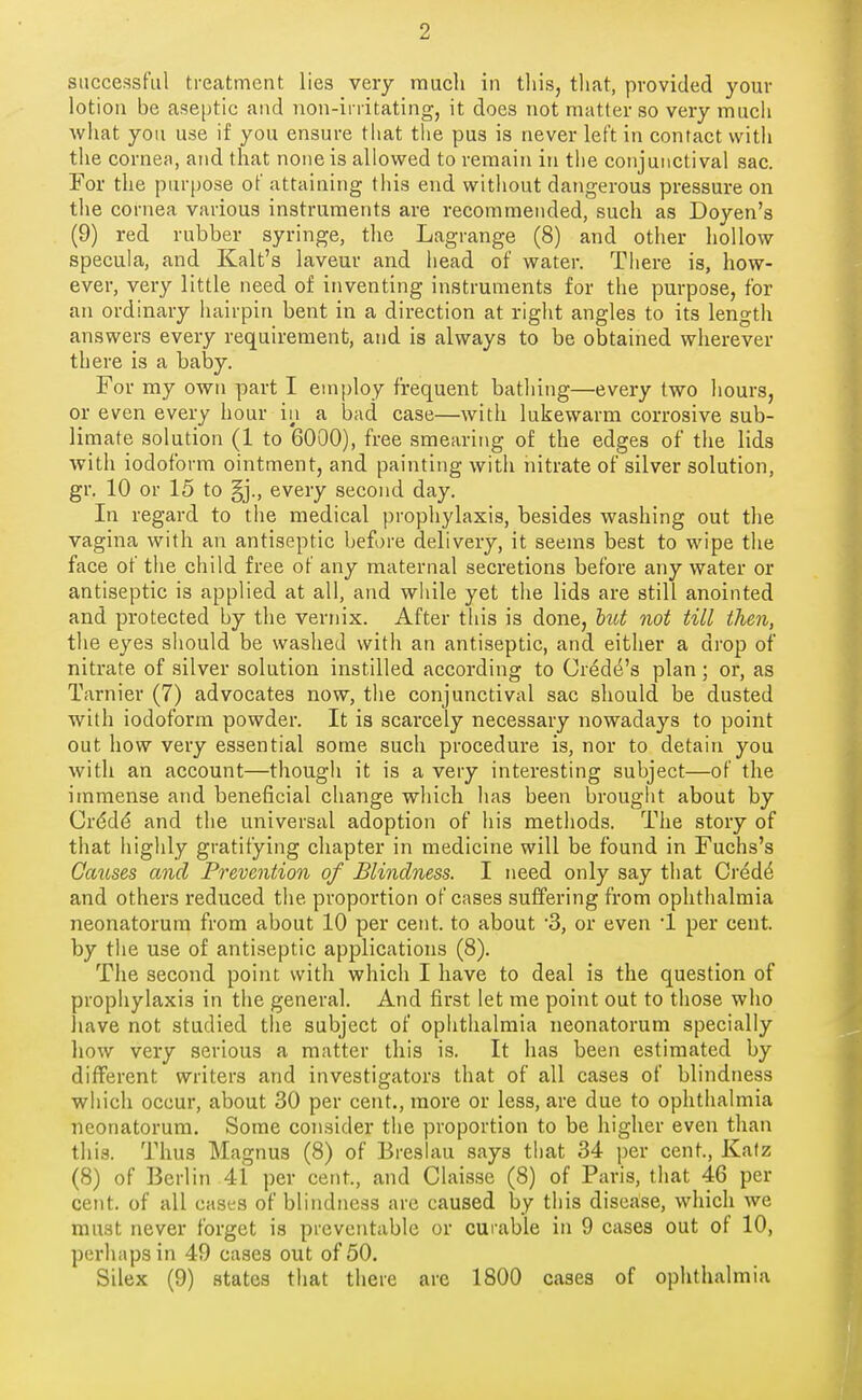 successful treatment lies very raucli in this, that, provided your lotion be ase|)tic and non-irritating, it does not matter so very much what you use if you ensure tliat the pus is never left in contact with the cornea, and that none is allowed to remain in the conjunctival sac. For the purpose of attaining this end without dangerous pressure on the cornea various instruments are recommended, such as Doyen's (9) red rubber syringe, the Lagrange (8) and other hollow specula, and Kalt's laveur and head of water. There is, how- ever, very little need of inventing instruments for the purpose, for an ordinary hairpin bent in a direction at right angles to its length answers every requirement, and is always to be obtained wherever there is a baby. For my own part I employ frequent bathing—every two liours, or even every hour in a bad case—with lukewarm corrosive sub- limate solution (1 to 6000), free smearing of the edges of the lids with iodoform ointment, and painting with nitrate of silver solution, gr, 10 or 15 to every second day. In regard to the medical prophylaxis, besides washing out the vagina with an antiseptic before delivery, it seems best to wipe the face of the child free of any maternal secretions before any water or antiseptic is applied at all, and while yet the lids are still anointed and protected by the vernix. After this is done, hiot not till then, the eyes should be washed with an antiseptic, and either a drop of nitrate of silver solution instilled according to Cred(^'s plan ; or, as Tarnier (7) advocates now, the conjunctival sac should be dusted with iodoform powder. It is scarcely necessary nowadays to point out how very essential some such procedure is, nor to detain you with an account—thougli it is a very interesting subject—of the immense and beneficial change which has been brougiit about by Crddd and the universal adoption of his methods. The story of that highly gratifying chapter in medicine will be found in Fuchs's Causes and Prevention of Blindness. I need only say that Oi'ed^ and others reduced the proportion of cases suffering from ophthalmia neonatorum from about 10 per cent, to about '3, or even 1 per cent, by tiie use of antiseptic applications (8). The second point with which I have to deal is the question of prophylaxis in the general. And first let me point out to those who have not studied the subject of ophthalmia neonatorum specially how very serious a matter this is. It has been estimated by different writers and investigators that of all cases of blindness which occur, about 30 per cent., more or less, are due to ophthalmia neonatorum. Some consider the proportion to be higher even than this. Thus Magnus (8) of Breslau says that 34 per cent., Kafz (8) of Berlin 41 per cent., and Claisse (8) of Paris, that 46 per cent, of all cases of blindness are caused by this disease, which we must never forget is preventable or curable in 9 cases out of 10, perhaps in 49 cases out of 50. Silex (9) states that there are 1800 cases of ophthalmia