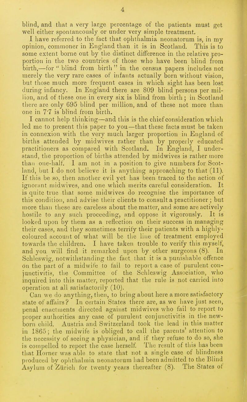 blind, and that a very large percentage of the patients must get well either spontaneously or under very simple treatment. I have referred to the fact that ophthalmia neonatorum is, in my opinion, commoner in England than it is in Scotland. This is to some extent borne out by the distinct difference in the relative pro- portion in the two countries of those who have been blind from Ijirth,—for  blind from birth  in the census papers includes not merely the very rare cases of infants actually born without vision, but those much more frequent cases in wliich sight has been lost during infancy. In England there are 809 blind persons per mil- lion, and of these one in every six is blind from birth; in Scotland there are only 695 blind per million, and of these not more than one in 7'7 is blind from birth. I cannot help thinking—and this is the chief consideration which led me to present this paper to you—that tliese facts must be taken in connexion with the very much larger proportion in England of births attended by midwives ratlier than by properly educated practitioners as compared with Scotland. In England, I under- stand, the proportion of births attended by midwives is rather more than one-half. 1 am not in a position to give numbers for Scot- land, but I do not believe it is anything approaching to that (11). If this be so, then another evil yet has been traced to the action of ignorant midwives, and one which merits careful consideration. It is quite true that some midwives do recognise the importance of this condition, and advise their clients to consult a practitioner ; but more than these are careless about the matter, and some are actively hostile to any such proceeding, and oppose it vigorously. It is looked upon by them as a reflection on their success in managing their cases, and they sometimes terrify their patients with a highly- coloured account of what will be the line of treatment employed towards the children. I have taken trouble to verify this myself, and you will find it remarked upon by other surgeons (8). In Schleswig, notwitlistanding the fact that it is a punishable offence on the part of a midwife to fail to report a case of purulent con- junctivitis, the Committee of the Schleswig Association, who inquired into this matter, reported that the rule is not carried into operation at all satisfactorily (10). Can we do anything, then, to bring about here a more satisfactory state of affairs? In certain States there are, as we have just seen, penal enactments directed against midwives who fail to report to proper authorities any case of purulent conjunctivitis in the new- born child. Austria and Switzerland took the lead in this matter in 1865; the midwife is obliged to call the parents' attention to the necessity of seeing a physician, and if they refuse to do so, she is compelled to report the case herself Tiic result of this has been that Horner was able to state that not a single case of blindness produced by ophthalmia neonatorum had been admitted to the Blind Asylum of Zurich for twenty years thereafter (8). The States of