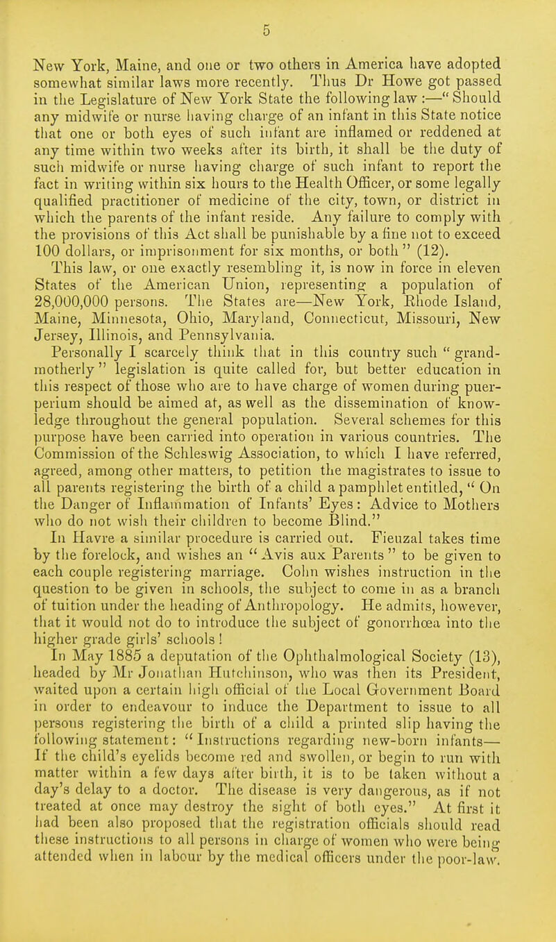 New York, Maine, and one or two others in America have adopted somewhat similar laws more recently. Thus Dr Howe got passed in the Legislature of New York State the following law :—Should any midwife or nurse having charge of an infant in this State notice that one or both eyes of such infant are inflamed or reddened at any time within two weeks after its birth, it shall be the duty of such midwife or nurse having charge of such infant to report the fact in writing within six hours to the Health Officer, or some legally qualified practitioner of medicine of the city, town, or district in which the parents of the infant reside. Any failure to comply with the provisions of this Act shall be punishable by a fine not to exceed 100 dollars, or imprisonment for six months, or both (12). This law, or one exactly resembling it, is now in force in eleven States of the American Union, representing' a population of 28,000,000 persons. The States are—New York, Ehode Island, Maine, Minnesota, Ohio, Maryland, Connecticut, Missouri, New Jersey, Illinois, and Pennsylvania. Personally I scarcely think that in this country such  grand- motherly  legislation is quite called for, but better education in this respect of those who are to have charge of women during puer- perium should be aimed at, as well as the dissemination of know- ledge throughout the general population. Several schemes for this purpose have been carried into operation in various countries. The Commission of the Schleswig Association, to which I have referred, agreed, among other matters, to petition the magistrates to issue to all parents registering the birth of a child a pamphlet entitled,'' On the Danger of Inflammation of Infants' Eyes: Advice to Mothers who do not wish their children to become Blind. In Havre a similar procedure is carried out. Fieuzal takes time by the forelock, and wishes an  Avis aux Parents  to be given to each couple registering marriage. Cohn wishes instruction in the question to be given in schools, the subject to come in as a branch of tuition under the heading of Anthropology. He admits, however, that it would not do to introduce the subject of gonorrhoea into the higher grade girls' schools ! In May 1885 a deputation of the Ophthalmological Society (13), headed by Mr Jonathan Hutchinson, who was then its President, waited upon a certain liigii official of the Local Government Board in order to endeavour to induce the Department to issue to all persons registering the birth of a child a printed slip having the following statement: Instructions regarding new-born infants— If the child's eyelids become red and swollen, or begin to run with matter within a few days alter birth, it is to be taken without a day's delay to a doctor. The disease is very dangerous, as if not treated at once may destroy the sight of both eyes. At first it had been also proposed that the registration officials should read these instructions to all persons in charge of women who were being attended when in labour by the medical officers under the poor-law.