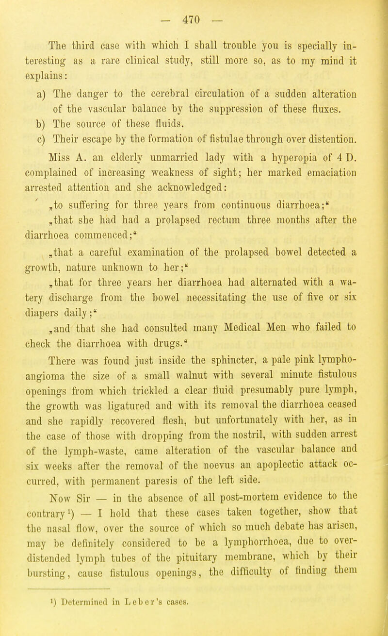 The third case with which I shall trouble you is specially in- teresting as a rare clinical study, still more so, as to my mind it explains: a) The danger to the cerebral circulation of a sudden alteration of the vascular balance by the suppression of these fluxes. b) The source of these fluids. c) Their escape by the formation of fistulae through over distention. Miss A. an elderly unmarried lady with a hyperopia of 4 D. complained of increasing weakness of sight; her marked emaciation arrested attention and she acknowledged: ,to suffering for three years from continuous diarrhoea; „that she had had a prolapsed rectum three months after the diarrhoea commenced; ,that a careful examination of the prolapsed bowel detected a growth, nature unknown to her; „that for three years her diarrhoea had alternated with a wa- tery discharge from the bowel necessitating the use of five or six diapers daily; ,and that she had consulted many Medical Men who failed to check the diarrhoea with drugs. There was found just inside the sphincter, a pale pink lympho- angioma the size of a small walnut with several minute fistulous openings from which trickled a clear fluid presumably pure lymph, the growth was ligatured and with its removal the diarrhoea ceased and she rapidly recovered flesh, but unfortunately with her, as in the case of those with dropping from the nostril, with sudden arrest of the lymph-waste, came alteration of the vascular balance and six weeks after the removal of the noevus an apoplectic attack oc- curred, with permanent paresis of the left side. Now Sir — in the absence of all post-mortem evidence to the contrary!) — I hold that these cases taken together, show that the nasal flow, over the source of whicli so much debate has arisen, may be definitely considered to be a lymphorrhoea, due to over- distended lymph tubes of the pituitary membrane, which by their bursting, cause fistulous openings, the difficulty of finding them 1) Determined in Leber's cases.