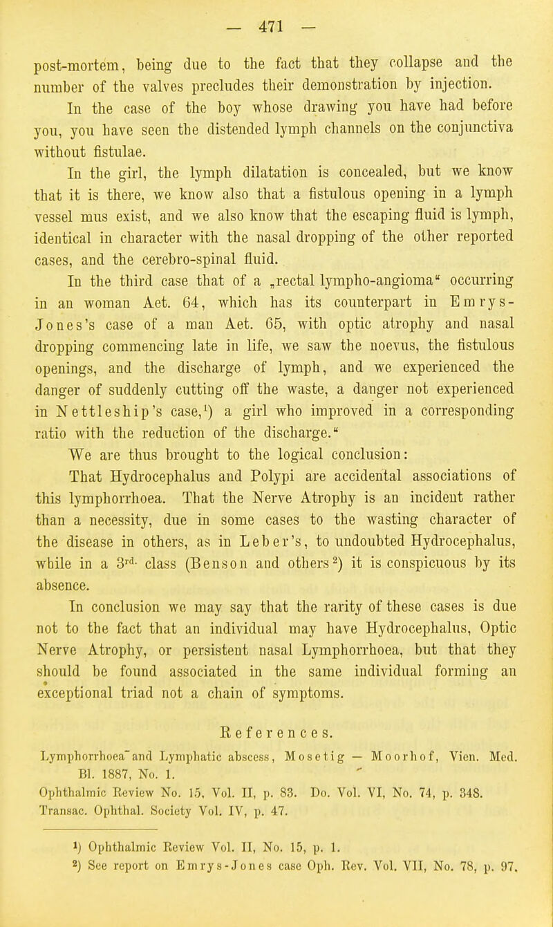 post-mortem, being due to the fact that they collapse and the number of the valves precludes their demonstration by injection. In the case of the boy whose drawing you have had before you, you have seen the distended lymph channels on the conjunctiva without fistulae. In the girl, the lymph dilatation is concealed, but we know that it is there, we know also that a fistulous opening in a lymph vessel mus exist, and we also know that the escaping fluid is lymph, identical in character with the nasal dropping of the other reported cases, and the cerebro-spinal fluid. In the third case that of a ,rectal lympho-angioma occurring in an woman Aet. 64, which has its counterpart in Bmrys- Jones's case of a man Aet. 65, with optic atrophy and nasal dropping commencing late in life, we saw the noevus, the fistulous openings, and the discharge of lymph, and we experienced the danger of suddenly cutting oft the waste, a danger not experienced in Nettleship's case,^) a girl who improved in a corresponding ratio with the reduction of the discharge. We are thus brought to the logical conclusion: That Hydrocephalus and Polypi are accidental associations of this lymphorrhoea. That the Nerve Atrophy is an incident rather than a necessity, due in some cases to the wasting character of the disease in others, as in Leber's, to undoubted Hydrocephalus, while in a 'S'^- class (Benson and others2) it is conspicuous by its absence. In conclusion we may say that the rarity of these cases is due not to the fact that an individual may have Hydrocephalus, Optic Nerve Atrophy, or persistent nasal Lymphorrhoea, but that they should be found associated in the same individual forming an exceptional triad not a chain of symptoms. References. Lymphorrhoeaand Lymphatic abscess, Mosetig — Moorhof, Vien. Med. Bl. 1887, No. 1. Ophthalmic Eeview No. 15, Vol. II, p. 83. Do. Vol. VI, No. 74, p. 348. Transac. Ophthal. Society Vol. IV, p. 47. 1) Ophthalmic Review Vol. II, No. 15, p. 1. 2) See report on Emrys-Jones case Oph. Rev. Vol. VII, No. 78, p. 97.