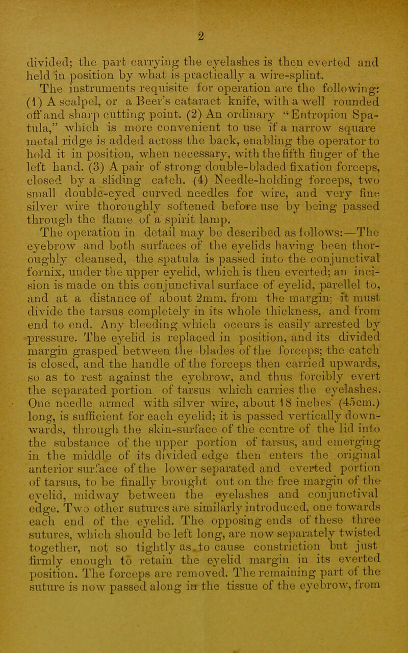 (Tivided; the part cavryiag the eyelashes is then everted and held iu position by AA-hat is practically a Avire-spliut. The instruments requisite for operation are the following: (1) A scalpel, or a Beer's cataract knife, Avithawell rounded off and sharp cutting point. (2) An ordinary Entropion Spa- tula, which is more convenient to use if a narrow square metal ridge is added across the back, enabhng the operator to hold it in position, when necessary, with tliefifth finger of the left hand. (3) A pair of strong doi;ble-bladed fixation forceps, closed by a sliding catch. (4) Needle-holding forceps, two small double-eyed curved needles for wire, and very fi^ne silver wire thoroughly softened befo*-e use by being passed through the flame of a spirit lamp. The operation in detail may be described as f ollows:—The eyebrow and both surfaces of the eyelids having been thor- oughly cleansed, the spatula is passed into the conjunctival fornix, under the upper eyelid, wliich is then everted; an inci- sion is made on this conjunctival surface of eyelid, parellel to, and at a distance of about 2mm. from the margin; it must divide the tarsus completely in its whole thickness, and from end to end. Any bleeding Avhich occurs is easily arrested by pressure. The eyehd is replaced in position, and its divided margin grasped between the blades of the forceps; the catch is closed, and the handle of the forceps then carried upwards, so as to rest against the eyebrow, and thus forcibly evert the separated portion of tarsus which carries the eyelashes. One needle armed with silver Avire, about 18 inches (45cm.) long, is sufficient for each eyelid; it is passed vertically down- v^^ards, through the skin-surface of the centre of the lid into the substance of the upper portion of tarsus, and emerging in the middle of its divided edge then enters the original anterior surface of the lower separated and everted portion oi tarsus, to be finally brought out on the free margin of the eyelid, midway between the eyelashes and conjunctival edge. Two other sutures are similarly introduced, one towards each end of the eyelid. The opposing ends of these three sutures, which should be left long, are now separately twisted together, not so tightly as.to cause constriction but just firmly enough to retain the eyelid margin in its everted position. The forceps are removed. The remaining part of the suture is now passed along iu the tissue of the eyebrow, from