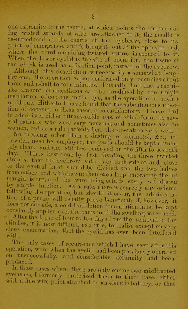 one extremity to tlic centre, at which points the correspond- ing twisted strands of wire are attached to it; the needle is re-mtroduced at the centre of the eyebrow, close to its point of emergence, and is brought out at the opposite end, Avhere the third j-eraaining twisted suture is secured to it. When, the lower eyehd is the site of operation, the tissue of the cheek is used as a fixation point, instead of the eyebrow. Although this description is necessarily a somewl-at leng- thy one, the operation when performed only occupies aboT°t three and a-half to four minutes. I usually find that a requi- site amount of anaesthesia can be produced by the simple , mstillation of cocaine in the eye, as the operation is such a rapid one. Hitherto I have found that the subcutaneous injec- tion of cocaine, m these cases, is unsatisfactory. 1 have had to administer either nitrous-oxide gas, or chloroform, to sev- eral patients who were very nervous, and sometimes also ta women but as a rule patients bear the operation very well. No dressing other than a dusting of dermatol, &c., in powder, need be employed; the parts should be kept absolu- tely clean, and the stitches removed on the fifth to seventh clay. I his IS best done by first dividing the three twisted' strands, then the eyebrow sutures on each side of, and close to the_ central knot should be divided, and the two halves trom either end withdrawn; then each loop embracing the lid margin is cut, and the wire being soft, is easily withdrawn by simple traction. As a rule, there is scarcely any oedema lollowing the operation, but should it occur, the administra- tion ot a purge will usually prove beneficial; if, however, it does not subside, a cold lead-lotion fomentation must be kept constantly applied over the parts until the swelling is reduced. A ter the lapse of four to ten days from the removal of the stitcbes. It IS most difficult, as a rule, to realise except on verv close examination, that the eyelid has ever been interfered with. The only cases of recurrence which I have seen after this operation, were when the eyelid had been previously operated on unsuccessfully, and considerable deformity had been produced. In those cases where there are only one or two misdirected eyelashes, I formerly cautensed them to their base, either with a fine wire-point attached to an electric battery, or that