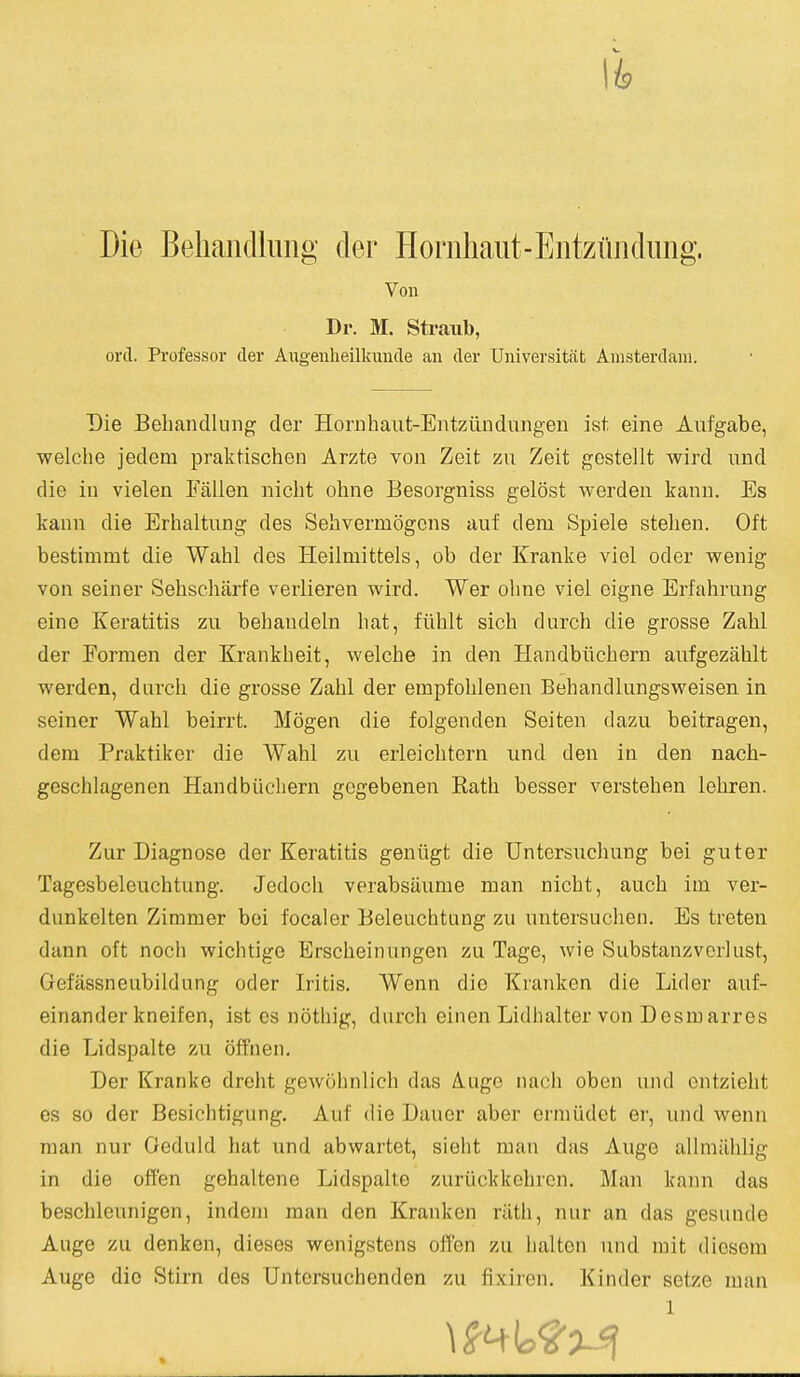 Die Behandlung der Honihaiit-Eiitziindimg. Von Dr. M. Straub, orcT. Professor der Augeuheilkuucle an der Universitfit Amsterdam. Die Behandlung der Hornhaut-Entziindungen ist eine Aufgabe, welche jedem praktischen Arzte von Zeit zu Zeit gestellt wird und die in vielen Fallen nicht ohne Besorgniss gelost werden kann. Es kann die Erhaltung des Sehvermogcns auf dem Spiele stelien. Oft bestimmt die Wahl des Heilmittels, ob der Kranke viel oder wenig von seiner Sehscharfe verlieren wird. Wer ohne viel eigne Erfahrung eine Keratitis zu behandeln hat, fiihlt sich durch die grosse Zahl der Formen der Krankheit, welche in den Handbiichern anfgezahlt werden, durch die grosse Zahl der empfohlenen Behandlungsweisen in seiner Wahl beirrt. Mogen die folgenden Seiten dazu beitragen, dem Praktiker die Wahl zu erleichtern nnd den in den nach- geschlagenen Handbiicliern gegebenen Kath besser verstehen lehren. Zur Diagnose der Keratitis geniigt die Untersuchung bei guter Tagesbeleuchtung. Jedoch verabsiiume man nicht, auch im ver- dunkelten Zimmer bei focaler Beleuchtung zu nntersuclien. Es treten dann oft noch wichtige Erscheinungen zu Tage, wie Substanzvcrlust, Gefassneubildung oder Iritis. Wenn die Kranken die Lider auf- einander kneifen, ist es nothig, durch einen Lidhalter von Desmarros die Lidspalte zu off'nen. Der Kranke dreht gewohnlich das A.ugo nacli oben und ontzieht es 80 der Besichtigung, Auf die Dauer aber ermiidet er, und wenn man nur Oeduld hat und abwartet, sieht man das Auge allmiihlig in die often gehaltene Lidspalte zuriickkehron, Man kann das beschleunigen, indem man den Kranken riith, nur an das gesunde Auge zu denken, dieses wenigstens offen zu halten und rait diesem Auge die Stirn des Untcrsuchenden zu fixiren. Kinder setze man