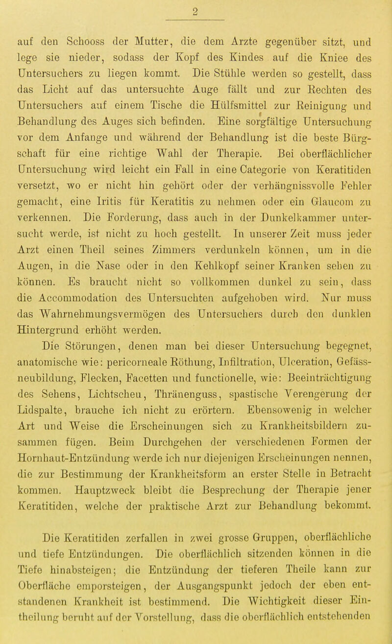 auf den Schooss der Mutter, die dem Arzte gegeniiber sitzt, und lege sie nieder, sodass der Kopf des Kindes auf die Kniee des Untersuchers zu liegeu kommt. Die Stiilile werden so gestellt, dass das Licht auf das untersuchte Auge fallt und zur Kechten des Untersuchers auf einem Tische die Hiilfsmittel zur Reinigung und Beliandlung des Auges sich befinden. Eine sorgfaltige Untersuchung vor dem Anfange und wahrend der Beliandlung ist die beste Biirg- schaft fiir eine richtige Wahl der Therapie. Bei oberflachliciier [Jntersuchung wird leicht ein Fall in eine Categorie von Keratitiden versetzt, wo er nicht bin gebort oder der verhangnissvolle Fehler gemacht, eine Iritis fiir Keratitis zu nehmen oder ein Glauconi zu verkennen. Die Forderung, dass auch in der Dunkelkammer unter- sucht werde, ist nicht zu hoch gestellt. In unserer Zeit muss jeder Arzt einen Theil seines Zimmers verdunkeln konnen, urn in die Augen, in die Nase oder in den Kehlkopf seiner Kranken sehen zu konnen. Es braucht niclit so vollkommeu dunkel zu sein, dass die Accommodation des TJntersuchten aufgehoben wird. Nur muss das Wahrnehmungsvermogen des Untersuchers durch don dunklen Hintergrund erhoht werden. Die Storungen, denen man bei dieser Untersuchung begegnet, anatomische wie: pericorneale Rothung, Infiltration, Ulceration, Gefiiss- neubildung, Flecken, Facetten und functionelle, wie: Beeintriichtigung des Sehens, Lichtscheu, Thriinenguss, spastische Verengerung der Lidspalte, brauche ich nicht zu erortern. Ebensowenig in welcher Art und Weise die Erscheinungen sich zu Kranklieitsbildern zu- sammen fiigen. Beim Durchgehen der verschicdenen Formen der Hornhaut-Entziindung werde ich nur diejenigen Erscheinungen nennen, die zur Bestimmung der Krankheitsform an erster Stelle in Betracht kommen. Hauptzweck bleibt die Besprechung der Therapie jener Keratitiden, welche der praktische Arzt zui* Behandlung bekomml. Die Keratitiden zerfallen in zwei grosse Gruppen, oberfliichliche und tiefe Entzlindungen. Die oberfliichlich sitzenden konnen in die Tiefe hinabsteigen; die Entzundung der tieferen Theile kann zur Obcrtlacbe emporsteigen, der Ausgangspunkt jedoch der eben ent- standenon Krankheit ist bestimmend. Die Wichtigkeit dieser Ein- theilung bernht auf dor Vorstellung, dass die oberflachlich entstehenden