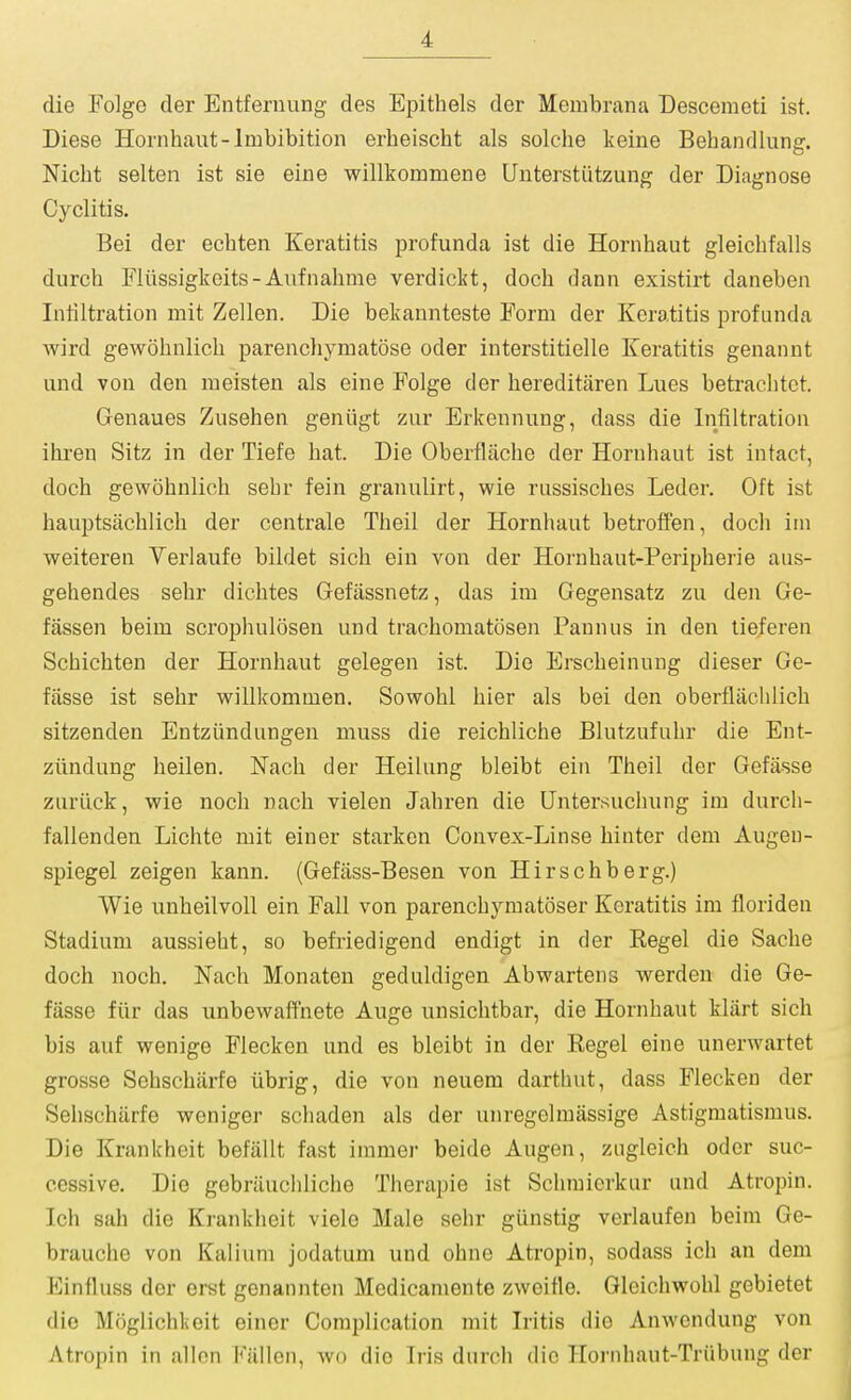 die Folge der Entfernung des Epithels der Membrana Descemeti ist. Diese Hornhaut-Imbibition erheischt als solche keine Behandlung. Nicbt selten ist sie eine willkommene Unterstutzuug der Diagnose Cyclitis. Bei der ecbten Keratitis profunda ist die Hornhaut gleichfalls durch Fliissigkeits-Aufnahme verdickt, docb dann existirt daneben Infiltration mit Zellen. Die bekannteste Form der Keratitis profunda wird gewohnlich parenchymatose oder interstitielle Keratitis genannt und von den moisten als eine Folge der hereditiiren Lues betraclitot. Genaues Zusehen geniigt zur Erkennung, dass die Infiltration ihren Sitz in der Tiefe hat. Die Oberfliiche der Hornhaut ist intact, doch gewohnlich sehr fein granulirt, wie russisches Leder. Oft ist hauptsachlich der centrale Theil der Hornhaut betroffen, doch im weiteren Yerlaufe bildet sich ein von der Horubaut-Peripherie aus- gehendes sehr dichtes Gefassnetz, das im Gegensatz zu den Ge- fassen beim scrophulosen und trachomatosen Paunus in den tieferen Schichten der Hornhaut gelegen ist. Die Erscheinung dieser Ge- fiisse ist sehr vpillkommen. Sowohl bier als bei den oberflachlich sitzenden Entzundungen muss die reichliche Blutzufuhr die Ent- ziindung heilen. Nach der Heilung bleibt ein Theil der Gofasse zuriick, wie noch nach vielen Jahren die Untersuchung im durcli- fallenden Lichte mit einer starken Convex-Linse hinter dem Augeu- spiegel zeigen kann. (Gefass-Besen von Hirschberg.) Wie unheilvoll ein Fall von parenchymatoser Keratitis im floriden Stadium aussieht, so befriedigend endigt in der Kegel die Sache doch noch. Nach Monaten geduldigen Abwartens werden die Ge- fasse fiir das unbewaffnete Auge unsiclitbar, die Hornhaut klart sich bis auf wenige Flecken und es bleibt in der Kegel eine unerwartet grosse Sehscharfe iibrig, die von neuera darthut, dass Flecken der Sehschiirfe weniger schaden als der unregelmassige Astigmatismus. Die Krankheit befallt fast immer beide Augen, zugleich oder suc- cessive. Die gebriluchliche Therapie ist Sclimicrkur and Atropin. Ich sah die Krankheit vielo Male selir giinstig verlaufen beim Ge- brauche von Kalium jodatum und ohne Atropin, sodass ich an dem Einfluss der erst genannten Medicamente zweifle. Gleichwohl gebietet die Moglichkeit einer Complication mit Iritis die Anwendung von Atropin in allon Fiillen, wo die Iris durch die Hornhaut-Triibung der