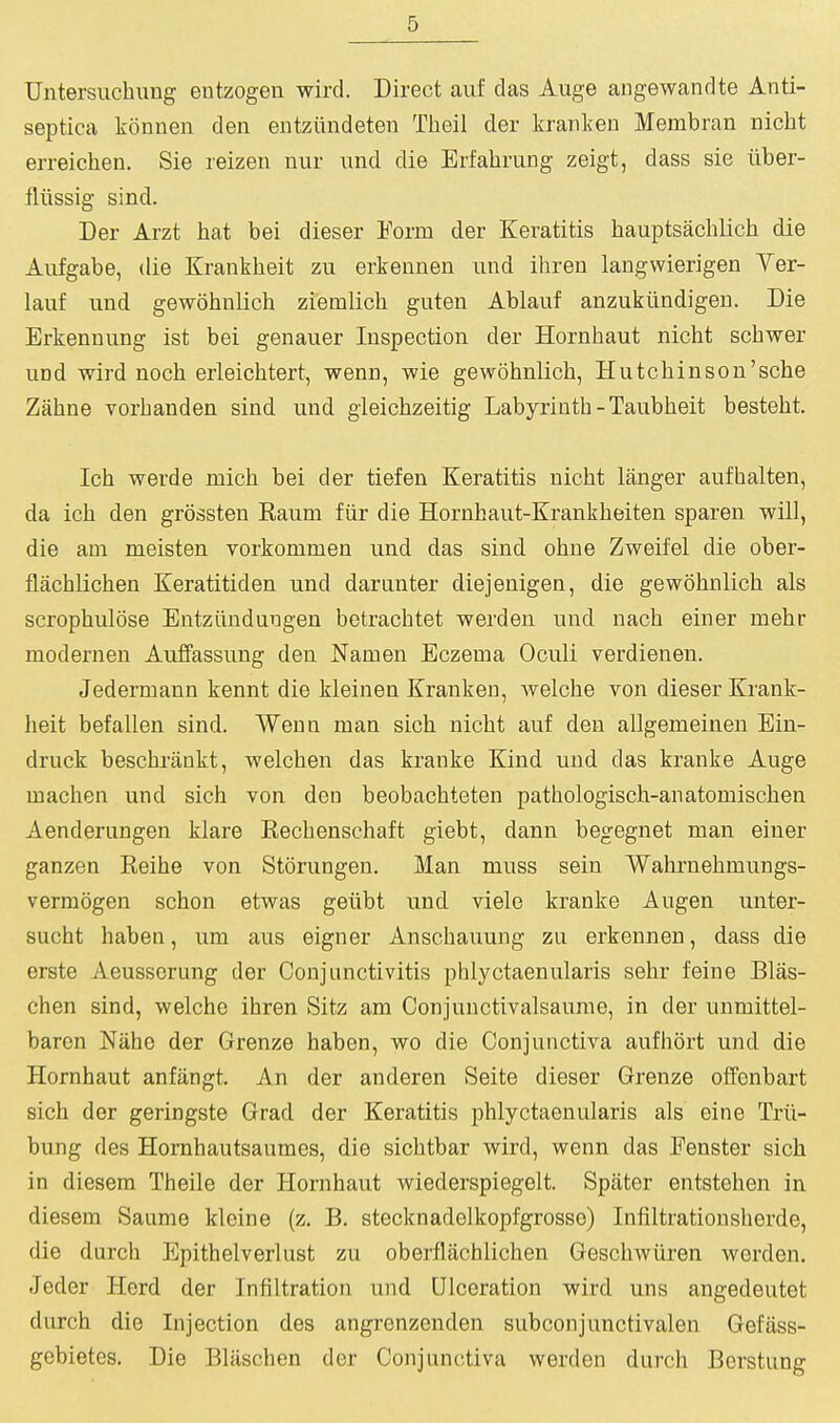 Untersiicbung entzogen wird. Direct auf das Auge angewandte Anti- septica konnen den entziindeten Theil der kranken Membran nicht erreicheii. Sie reizen nur und die Erfahrung zeigt, dass sie iiber- flussig sind. Der Arzt hat bei dieser Form der Keratitis hauptsachlich die Aufgabe, die Krankbeit zu erkennen mid ihren langwierigen Ver- lauf und gewohulich ziemlich guten Ablauf anzukiindigen. Die Erkennung ist bei genauer Inspection der Hornhaut nicht schwer und wird noch erleichtert, wenn, wie gewohnlich, Hutchinson'sche Zahne vorhanden sind und gieichzeitig Labyrinth - Taubheit besteht. Ich werde mich hei der tiefen Keratitis nicht langer aufhalten, da ich den grossten Raum fiir die Hornhaut-Krankheiten sparen will, die am meisten vorkommen und das sind ohne Zweifel die ober- flachlichen Keratitiden und daranter diejenigen, die gewohnlich als scrophulose Entziinduogen betrachtet werden und nach einer mehr modernen Auffassung den Namen Eczema Oculi verdienen. Jedermann kennt die kleinen Krankeii, welche von dieser Krank- beit befallen sind. Wenn man sich nicht auf den allgemeineu Ein- druck beschriinkt, welchen das kranke Kind und das kranke Auge machen und sich von den beobachteten pathologisch-anatomischen Aenderungen klare Rechenschaft giebt, dann begegnet man einer ganzen Reihe von Storungen. Man muss sein Wahrnehmungs- vermogen schon etwas geiibt und viele kranke Augen unter- sucht haben, um aus eigner Anschauung zii erkennen, dass die erste Aeusserung der Conjunctivitis phlyctaenularis sehr feine Blas- chen sind, welche ihren Sitz am Conjuuctivalsaume, in der unmittel- baron Nahe der Grenze haben, wo die Conjunctiva aufhort und die Hornhaut anfangt. An der anderen Seite dieser Grenze offenbart sich dor geringste Grad der Keratitis phlyctaenularis als eine Trii- bung des Hornhautsaumes, die sichtbar wird, wenn das Fenster sich in diesem Theile der Hornhaut wiederspiegelt. Spilter entstehen in diesem Saume kleine (z. B. stecknadolkopfgrosso) Infiltrationsherde, die durch Epithelverlust zu oberflachlichen Geschwiiren werden. Jeder Herd der Infiltration und Ulceration wird uns angedeutet (lurch die Injection des angrenzenden subconjunctivalen Gefiiss- gebietes. Die BUischen der Conjunctiva werden durch Berstung