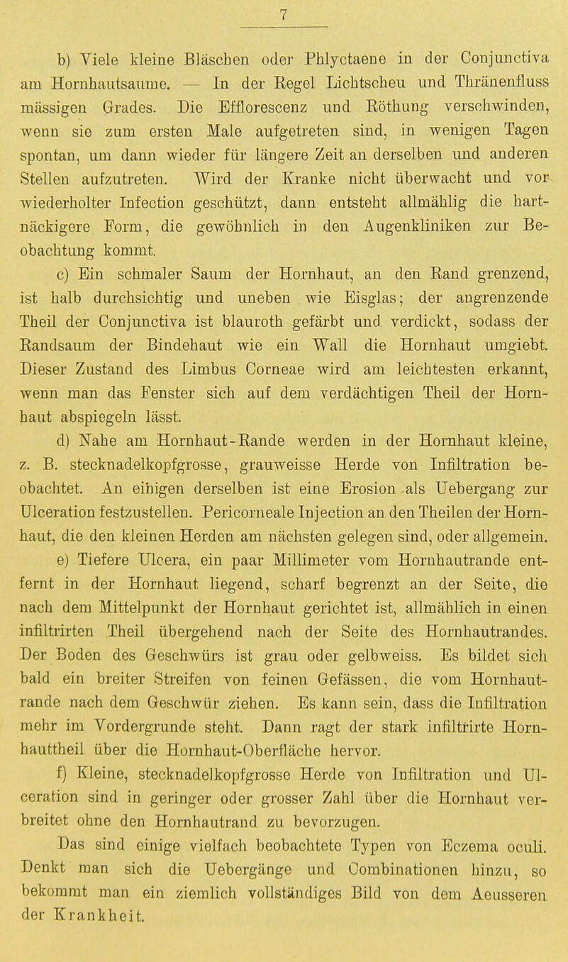 b) Yiele kleine Blascben oder Phlyctaene in der Conjunctiva am Horuhautsanme. — In der Kegel Licbtscheu und Tbranenfluss luassigen Grades. Die Efflorescenz und Kotbung versobwinden, wenn sie zum ersten Male aufgetreten sind, in wenigen Tagen spontan, um dann wieder fiir langere Zeit an derselben und anderen Stellen aufzutreten. Wird der Kranke nicbt iiberwacbt und vor wiederbolter Infection gescbiitzt, dann entstebt allmablig die bart- nackigere Form, die gewobnlicb in den Augenkliniken zur Be- obacbtung kommt. c) Ein scbmaler Saum der Hornbaut, an den Band grenzend, ist balb durcbsicbtig und uneben wie Eisglas; der augrenzende Tbeil der Conjunctiva ist blaurotb gefiirbt und verdickt, sodass der Randsaum der Bindebaut wie ein Wall die Hornbaut umgiebt. Dieser Zustand des Limbus Corneae wird am leicbtesten erkannt, wenn man das Fenster sicb auf dem verdachtigen Tbeil der Horn- baut abspiegeln lasst. d) Nabe am Hornbaut-Rande werden in der Hornbaut kleine, z. B. stecknadelkopfgrosse, grauweisse Herde von Infiltration be- obacbtet. An eihigen derselben ist eine Erosion als Uebergang zur Ulceration festzustellen. Pericorneale Injection an den Tbeilen der Horn- baut, die den kleinen Herden am nacbsten gelegen sind, oder allgemein. e) Tiefere TJlcera, ein paar Millimeter vom Hornbautrande ent- fernt in der Hornbaut liegend, scbarf begrenzt an der Seite, die nacli dem Mittelpunkt der Hornbaut gericbtet ist, allmablicb in einen infiltrirten Tbeil iibergebend nacb der Seite des Hornbautrandes. Der Boden des Gescbwiirs ist grau oder gelbweiss. Es bildet sicb bald ein breiter Streifen von feinen Gefassen, die vom Hornbaut- rande nacb dem Geschwiir ziehen. Es kann sein, dass die Infiltration mebr im Vordergrunde stebt. Dann ragt der stark infiltrirte Horn- bauttbeil uber die Hornbaut-Oberflacbe bervor. f) Kleine, stecknadelkopfgrosse Herde von Infiltration und Ul- ceration sind in geringer oder grosser Zabl iiber die Hornbaut ver- breitet ohne den Hornbautrand zu bevorzugen. Das sind einige vielfach beobacbtete Typen von Eczema oculi. Denkt man sicb die Uebergange und Combinationen binzu, so bekommt man ein ziemlicb vollstiindiges Bild von dem Aeusseren der Krankbeit.