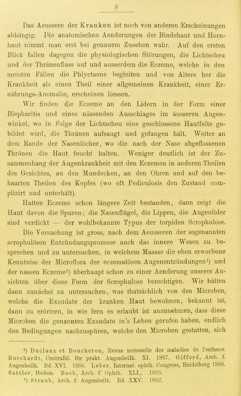 Das Aeussere der Kranken ist noch von anderen Erscheinungen abbangig. IHe anatomischeu Aenderungen der Bindehaut und Horn- haiit nimmt man erst bei genauem Zusehen wahr. Auf den ersten Blick fallen dagegen die physiologischen Storungen, die Lichtscheu und der Thranenfluss auf und aiisserdem die Eczeme, welche in den meisten Fallen die Phlyctaene begleiten und von Alters her die Krankheit als einen Theil einer allgeiueinen Krankheit, einer Er- nahrungs-Anomalie, erscheinen liessen, Wir finden die Eczeme an den Lidern in der Form einer Blepharitis und eines nassenden Ausschlages im ausseren Augen- wiukel, wo in H'olge der Lichtscheu eine geschlossene Hautfalte ge- bildet wird, die Thranen aufsaugt und gefangen halt. Weiter an dem Rande der Nasenlocher, wo die nach der Nase abgeflossenen Thranen die Haut feucht halten. Weniger deutlich ist der Zu- saramenhang der Augenkrankheit mit den Eczemen in anderen Theilen des Gesichtes, an den Mandecken, an den Ohren und auf den be- haarten Theilen des Kopfes (wo oft Pediculosis den Zustand com- plizirt und unterhalt). Hatten Eczeme schon langere Zeit bestanden, dann zeigt die Haut davon die Spuren; die Nasenfliigel, die Lippen, die Augeulider sind verdickt — der wohlbekannte Typus der torpiden Scrophulose. Die Versuchung ist gross, nach dem Aeusseren der sogenannten scrophulosen Entziindungsprozesse auch das innere Wesen zu be- sprechen und zu untersuchen, in welchem Maasse die eben erworbene Kenntniss der Microflora der eczematosen Augenentztindungeni) und der nassen Eczeme^) iiberhaupt schon zu einer Aenderung unserer An- sichten iiber diese Form der Scrophulose berechtigen. Wir hatten dann zunachst zu untersuchen, was thatsachlich von den Microben, welche die Exsudate der kranken Haut bewohnen, bekannt ist, dann zu erortern, in wie fern es erlaubt ist anzunehmen, dass diese Microben die genannten Exsudate in's Leben gerufen haben, endlich den Bedingungen nachzusptiren, welche den Microben gestatten, sich ») Duclaux et Boucheron, Revue mensuelle des maladies de I'enfance. Bnrchardt, Ceutralbl. fiir prakt. Augenheilk. XI. 1887. Gifford, Arch. f. Augenheilk. Bd. XVI. 1880. Leber, luteniat. oplith. Congress, Heidelberg 1888. Sattler, Ibidem. Bach, Arch. f. Ophth. XLI,. 1805. ') Stranb, Arch. f. Augenheilk. Bd. XXV. lSi)2.