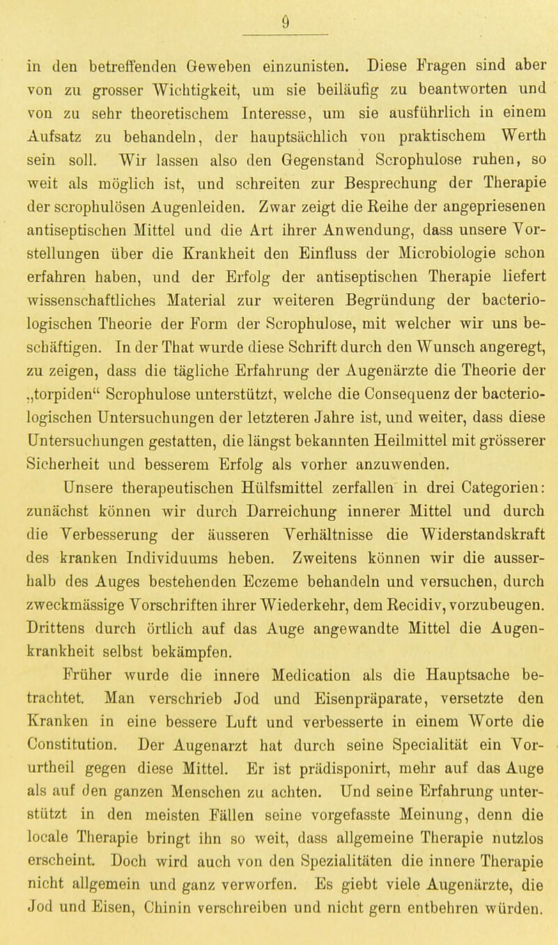 in den betreffenden Geweben einzunisten. Diese Fragen sind aber von zu grosser Wicbtigkeit, urn sie beilaufig zu beantworten und von zu sehr theoretiscbem Interesse, um sie ausfiibrlicb in einem Aufsatz zu behandeln, der bauptsacblich von praktiscbem Werth sein soil. Wir lassen also den Gegenstand Scrophulose ruhen, so weit als moglicb ist, und schreiten zur Besprechung der Therapie der scropbulosen Augenleiden. Zwar zeigt die Reibe der angepriesenen antiseptiscben Mittel und die A.rt ibrer Anwendung, dass unsere Vor- stellungen iiber die Krankbeit den Einfluss der Microbiologie scbon erfabren baben, und der Erfolg der antiseptiscben Tberapie liefert wissenschaftlicbes Material zur weiteren Begriinduug der bacterio- logiscben Tbeorie der Form der Scropbulose, mit welcber wir uns be- scbaftigen. In der Tbat wurde diese Scbrift durcb den Wunseb angeregt, zu zeigen, dass die taglicbe Erfabrung der Augenarzte die Tbeorie der ,,torpiden Scropbulose unterstiitzt, welcbe die Consequenz der bacterio- logiscben Untersucbungen der letzteren Jabre ist, und weiter, dass diese Untersucbungen gestatten, die langst bekannten Heilniittel mit grosserer Sicberbeit und besserem Erfolg als vorber anzuwenden. Unsere tberapeutiscben Hiilfsmittel zerfallen in drei Categorien: zunacbst konnen wir durcb Darreicbung innerer Mittel und durcb die Verbesserung der ausseren Yerbaltnisse die Widerstandskraft des kranken Individuums beben. Zweitens konnen wir die ausser- halb des Auges bestebenden Eczeme bebandeln und versucben, durcb zweckmassige Yorscbrif ten ibrer Wiederkebr, dem Recidiv, vorzubeugen. Drittens durcb ortlicb auf das Auge angewandte Mittel die Augen- krankbeit selbst bekampfen. Friiber wurde die innere Medication als die Hauptsacbe be- tracbtet. Man verscbrieb Jod und Eisenpraparate, versetzte den Kranken in eine bessere Luft und verbesserte in einem Worte die Constitution. Der Augenarzt bat durcb seine Specialitat ein Vor- urtbeil gegen diese Mittel. Er ist pradisponirt, mebr auf das Auge als auf den ganzen Menscben zu acbten. Und seine Erfabrung unter- stiitzt in den meisten Fallen seine vorgefasste Meinung, denn die locale Tberapie bringt ibn so weit, dass allgemeine Tberapie nutzlos erscbeint. Doch wird aucb von den Spezialitaten die innere Tberapie nicbt allgemein und ganz verworfen. Es giebt viele Augenarzte, die Jod und Eisen, Cbinin verscbreiben und nicbt gern entbebren wiirden.