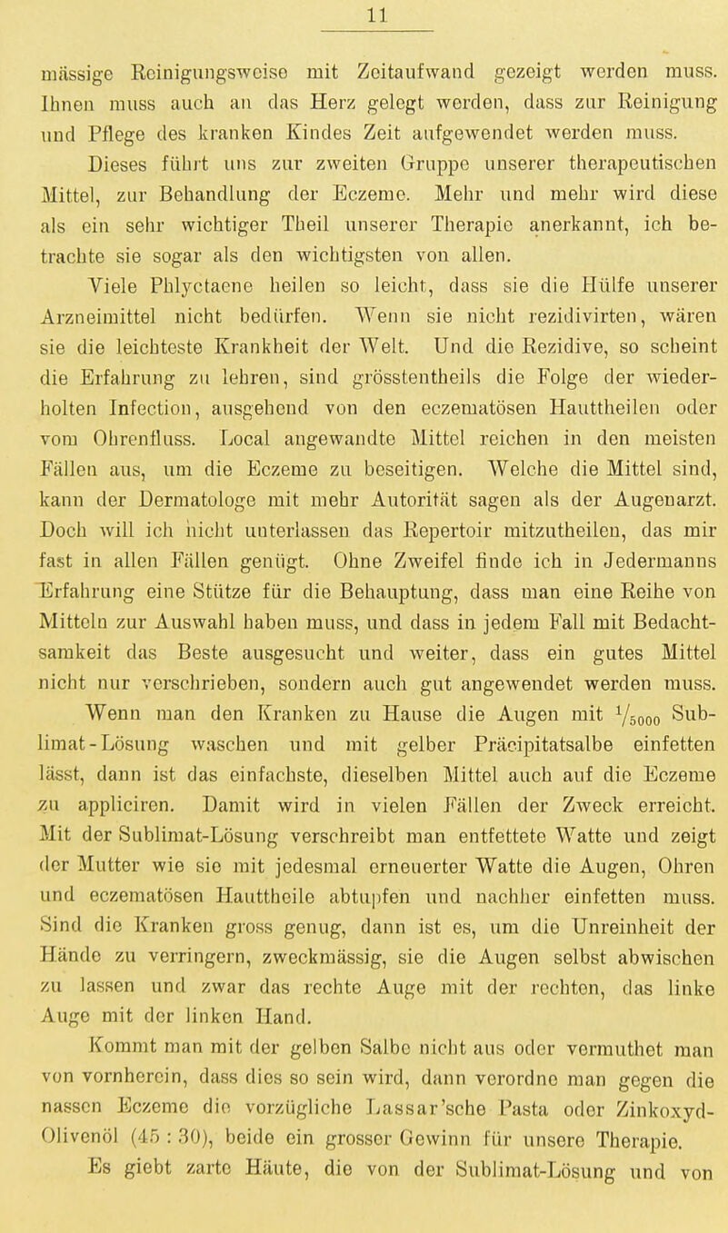 miissige Rcinigungsweiso mit Zoitaufwand gezeigt werden muss. Ihnen muss auch an das Herz gelegt werden, dass zur Reinigung und Pflege des kranken Kindes Zeit aiifgewendet werden muss. Dieses fiibrt uns zur zweiten Grnppe unserer therapeutiscben Mittel, zur Behandlung der Eczeme. Mehr und mebr wird diese als ein sehr wicbtiger Tbeil unserer Tberapie anerkannt, ich be- tracbte sie sogar als den wicbtigsten von alien. Viele Pblyctaene beilen so leicht, dass sie die Hiilfe unserer Arzneimittel nicht bediirfen. Wenn sie nicht rezidivirten, waren sie die leicbteste Krankbeit der Welt. Und die Rezidive, so scbeint die Erfabrung zu lebren, sind grosstentbeils die Folge der wieder- bolten Infection, ausgebeud von den eczematosen Hauttheilen oder vora Obrenfluss. Local angewandte Mittel reicben in den meisten Fallen aus, um die Eczeme zu beseitigen. Welche die Mittel sind, kann der Dermatologe mit mebr Autoritat sagen als der Augeuarzt. Docb will ich iiicbt uuterlasseu das Repertoir mitzutheilen, das mir fast in alien Fallen geniigt. Ohne Zweifel finde ich in Jedermanns Erfabrung eine Stiitze fiir die Behauptung, dass man eine Reihe von Mitteln zur Auswahl haben muss, und dass in jedem Fall mit Bedacht- samkeit das Beste ausgesucht und weiter, dass ein gutes Mittel nicht nur verschrieben, sondern auch gut angewendet werden muss. Wenn man den Kranken zu Hause die Augen mit Vsooo Sub- limat-Losung waschen und mit gelber Pracipitatsalbe einfetten lasst, dann ist das einfachste, dieselben Mittel auch auf die Eczeme 7Ai appliciren. Damit wird in vielen Fallen der Zweck erreicht. Mit der Sublimat-Losung verschreibt man entfettete Watte und zeigt dor Mutter wie sie mit jedesmal erneuerter Watte die Augen, Obren und eczematosen Hautthoile abtupfen und nachlier einfetten muss. Sind die Kranken gross genug, dann ist es, um die Unreinheit der Hande zu verringern, zwcckmassig, sie die Augen selbst abwischen zu lassen und zwar das rechte Auge mit der rechten, das linke Auge mit der 1 in ken Hand. Kommt man mit der gelben Salbc nicht aus odor vermuthet man von vornhercin, dass dies so sein wird, dann verordne man gegen die nasscn Eczeme die vorziigliche Lassar'sche Pasta odor Zinkoxyd- Olivenol (45 : 30), beide ein grosser Gewinn fur unsere Tberapie. Es giebt zarte Haute, die von der Sublimat-Losung und von