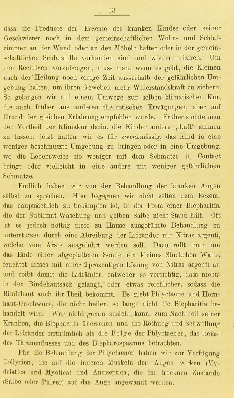 dass die Producte der Eczeme des kranken Kindes oder seiner Geschwister noch in dem gemeinschaftlichen Wohn- und Sclilaf- zimmer an der Wand oder an den Mobeln haften oder in der gemein- schaftlichen Schlafstelle vorhanden sind und wieder infiziren. Um den Recidiven vorzubeugen, muss man, wenn es geht, die Kleinen nach der'Heilung noch einige Zeit ausserhalb der gefahrlichen Um- gebung halten, um ihren Geweben mehr Widerstandskraft zu sichern. So gelangen wir auf einem Umwege zur selben klimatischeu Kur, die auch friiher aus anderen theoretischen Erwagungen, aber auf Grand der gleichen Erfahrung empfohlen wurde. Friiher suchte man den Vortheil der Klimakur darin, die Kinder andere „Luft athmen zu lassen, jetzt halten wir es fiir zweckmassig, das Kind in eine weniger beschmutzte Umgebung zu bringen oder in eine Umgebung, wo die Lebensweise sie weniger mit dem Schmutze in Contact bringt oder vielleicht in eine andere mit weniger gefahrlichem Schmutze. Endlich haben wir von der Behandlung der kranken Augen selbst zu sprechen. Hier begegnen wir nicht selten dem Eczem, das hauptsachlich zu bekampfen ist, in der Form einer Blepharitis, die der Sublimat-Waschung und gelben Salbe nicht Stand halt. Oft ist es jedoch nothig diese zu Hause ausgefiihrte Behandlung zu unterstiitzen durch eine Abreibung der Lidrander mit Nitras argenti, welche vom Arzte ausgeftihrt werden soli. Dazu rollt man um das Ende einer abgeplatteten Sonde ein kleines Stiickchen Watte, feuchtet dieses mit einer 2 prozentigen Losung von Mtras argenti an und reibt damit die Lidrander, entweder so vorsichtig, dass nichts in den Bindehautsack gelangt, oder etwas reichlicher, sodass die Bindehaut auch ihr Theil bekommt. Es giebt Phlyctaene und Horn- haut-Geschwiire, die nicht heilen, so lange nicht die Blepharitis be- handelt wird. Wer nicht genau zusieht, kann, zum Nachtheil seiner Kranken, die Blepharitis iiborsehen und die Rothung und Schwellung der Lidrander irrthiimlich als die Folge der Phlyctaenon, das heisst des Thranenflusses und des Blepharospasmus betrachten. Fiir die Behandlung der Phlyctaonen haben wir zur Vcrfiigung CoUyrien, die auf die inneren Muskeln der Augen wirken (My- driatica und Myotica) und Antiseptica, die im trocknen Zustande (Salbe oder Pulver) auf das Auge angevvandt werden.