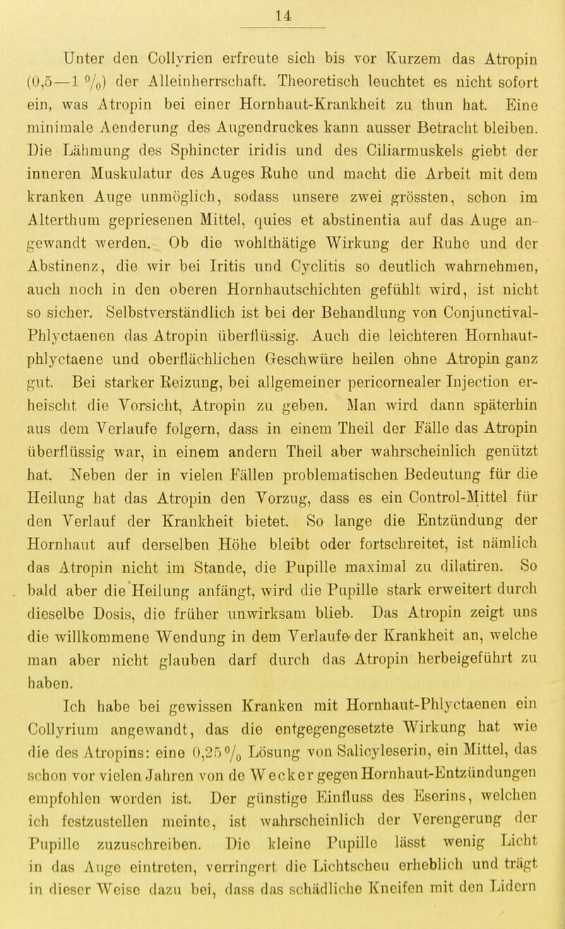 Unter den Collyrien erfroute sich bis vor Kurzem das Atropin (0,5—1 %) der Alleinherrschaft. Theoretisch leuchtet es nicht sofort ein, was Atropin bei einer Hornhaut-Krankheit zu than hat. Eine miniinale Aenderung des Angendruckes kann ausser Betraclit bleiben. Die Liihraung des Sphincter iridis und des Ciliarmuskels giebt der inneren Muskniatur des Auges Kuhe und macht die Arbeit mit dem kranken Auge unmoglich, sodass unsere zwei grossten, schon im Alterthum gepriesenen Mittel, quies et abstinentia auf das Auge an- geAvandt werden. Ob die wohithatige Wirkung der Euhe und der Abstinenz, die wir bei Iritis und Cyclitis so deutlich wahrnehmen, auch noch in den oberen Hornhautschichten gefuhlt wird, ist nicht so sicber, Selbstverstandlich ist bei der Behandlung von Conjunctival- Phlyctaenen das Atropin iiberfliissig. Auch die leichteren Hornhaut- phlyctaene und obertliichlichen Geschwiire heilen ohne Atropin ganz gut. Bei starker Reizung, bei allgemeiner pericornealer Injection er- heischt die Vorsicht, Atropin zu geben. Man wird dann spaterhin aus dem Verlaufe folgern, dass in einem Theil der Falle das Atropin iiberfliissig war, in einem andern Theil aber wahrscheinlich geniitzt hat. Neben der in vielen Fallen problematischen Bedeutung fiir die Heilung hat das Atropin den Yorzug, dass es ein Control-Mittel fiir den Verlauf der Krankheit bietet. So lauge die Entziindung der Hornhaut auf derselben Hohe bleibt oder fortschreitet, ist namlich das Atropin nicht im Stande, die Pupille maximal zu dilatiren. So bald aber die Heilung anfiingt, wird die Pupille stark erweitert durch dieselbe Dosis, dio friiher unwirksam blieb. Das Atropin zeigt uns die willkommene Wendung in dem Verlaufe der Krankheit an, welche man aber nicht glauben darf durch das Atropin herbeigefiihrt zu haben. Ich habe bei gewissen Kranken rait Hornhaut-Phlyctaenen ein CoUyrium angewandt, das die entgegengesetzte Wirkung hat wie die des Atropins: eine 0,25 7o Losung von Salicyleserin, ein Mittel, das schon vor vielen Jahren von de Wecker gegcnHornhaut-Entziindungen empfohlen worden ist. Der giinstigo Einfluss des Eserins, welchen ich festzustellen meintc, ist wahrscheinlich dor Verengerung der Pupille zuzuschrciben. Dio kleinc Pupille liisst wenig Licht in das Auge eintrcten, verringert die Lichtscheu erheblich und tnigt in diescr Weiso dazu bei, dass das schiidliche Kneifen mit den Lidcrn