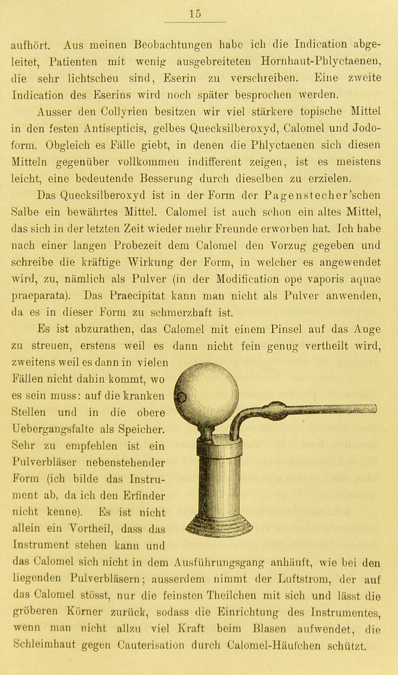 aafhort. Aus meineii Beobachtiiiigen habe icli (lie Indication abge- leitet, Patienten mit wenig ausgebreiteten Hornhaut-Phlyctaenen, die sehr lichtscheu sind, Eserin zu verschreiben, Eine zwcite Indication des Eserins wird noch spater besproclien werden. Ausser den Coliyrien besitzen wir viel starkere topiscbe Mittel in den festen Antisepticis, gelbes Quecksilberoxyd, Calomel und Jodo- form. Obgleich es Fiille giebt, in denen die Phlyctaenen sich diesen Mitteln gegeniiber voUkomnien indifferent zeigen, ist es meistens leicht, eine bedeutende Besserung durch dieselben zn erzielen. Das Quecksilberoxyd ist in der Form der Pagenstecher'schen Salbe ein bewahrtes Mittel. Calomel ist auch schon ein altes Mittel, das sich in der letzten Zeit wieder mebr Freunde erworben bat. Ich babe nach einer langen Probezeit dem Calomel den Vorzug gegeben und schreibe die kraftige Wirkung der Form, in welcber es angewendet wird, zu, niimlich als Pulver (in der Modification ope vaporis aquae praeparata). Das Praecipitat kann man nicht als Pulver anwenden, da es in dieser Form zu schmerzhaft ist. Es ist abzurathen, das Calomel mit einem Pinsel auf das Auge zu streuen, erstens weil es dann nicht fein genug vertheilt wird, zweitens weil es dann in yielen Fallen nicht dahin kommt, wo es sein muss: auf diekranken Stellen und in die obere Uebergangsfalte als Speicher, Sehr zu empfehlen ist ein Pulverblaser nebenstehender Form (ich bilde das Instru- ment ab, da ich den Erfinder nicht kenne). Es ist nicht allein ein Vortheil, dass das Instrument stehen kann und das Calomel sich nicht in dem Ausfiihrungsgang anhiiuit, wie bei den liegenden Pulverblasern; ausserdem ninimt der Luftstrom, der auf das Calomel stosst, nur die feinsten Theilchen mit sich und lilsst die groberen Komer zuriick, sodass die Einrichtung des Instrumentes, wenn man nicht allzu viel Kraft beim Blasen aufwondet, die Schleimhaut gegen Cauterisation durch Calomel-Hiiul'chen schiitzt.