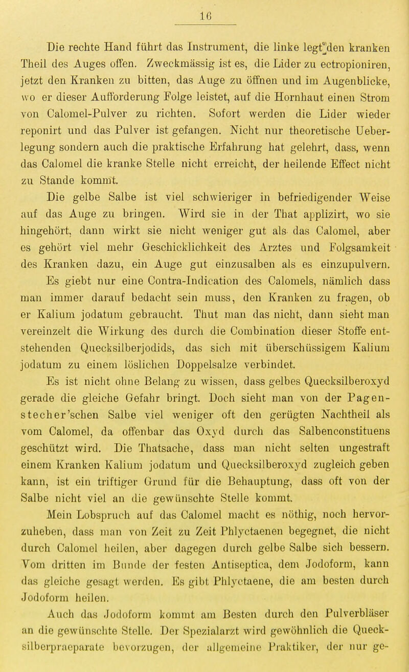 Die rechte Hand fiihrt das Instrument, die linke legt]]den kranken Theil des Auges offen. Zweckmassig ist es, die Lider zu ectropioniren, jetzt den Kranken zu bitten, das Auge zu otfnen und im Augenblicke, wo er dieser Aulforderung Folge leistet, auf die Hornhaut einen Strom von Calomel-Pulver zu richten. Sofort werden die Lider wieder reponirt und das Pulver ist gefangen. Nicht nur theoretische Ueber- legung sondern auch die praktische Erfabrung bat gelehrt, dass, wenn das Calomel die kranke Stelle nicht erreicbt, der heilende Effect nicht zu Stande kommt. Die gelbe Salbe ist viel schwieriger in befriedigender Weise auf das Auge zu bringen. Wird sie in der That applizirt, wo sie hingehort, dann wirkt sie nicht weniger gut als das Calomel, aber es gehort viel mehr Geschicklichkeit des Arztes und Folgsamkeit des Kranken dazu, ein Auge gut einzasalben als es einzupulvern. Es giebt nur eine Contra-Indication des Calomels, namlich dass man immer darauf bedacht sein muss, den Kranken zu frageu, ob er Kalium jodatum gebraucht. Thut man das nicht, dann sieht man vereinzelt die Wirkung des durch die Combination dieser Stoife ent- stehenden Quecksilberjodids, das sich mit iiberschtissigem Kalium jodatum zu einera loslichen Doppelsalze verbindet. Es ist nicht ohne Belang zu wissen, dass gelbes Quecksilberoxyd gerade die gleiche Gefahr bringt. Doch sieht man von der Pagen- stecher'schen Salbe viel weniger oft den geriigten Nachtheil als vom Calomel, da offenbar das Oxyd durch das Salbenconstituens geschtitzt wird. Die Thatsache, dass man nicht selten ungestraft einem Kranken Kalium jodatum und Quecksilberoxyd zugleich geben kann, ist ein triftiger Grund fiir die Behauptung, dass oft von der Salbe nicht viel an die gewtinschte Stelle kommt. Mein Lobspruch auf das Calomel macht es nothig, noch hervor- zuheben, dass man von Zeit zu Zeit Phlyctaenen begegnet, die nicht durch Calomel heilen, aber dagegen durch gelbe Salbe sich bessern. Vom dritten im Bunde der festen Antiseptica, dem Jodoform, kann das gleiche gesagt werden. Es gibt Phlyctaene, die am besten durch Jodoform heilen. Auch das Jodoform kommt am Besten durch den Pulverbliiser an die gewiinsclite Stelle. Der Spezialarzt wird gewohnlich die Queck- silberpracparate bevorzugen, der allgemeino Praktiker, der nur ge-