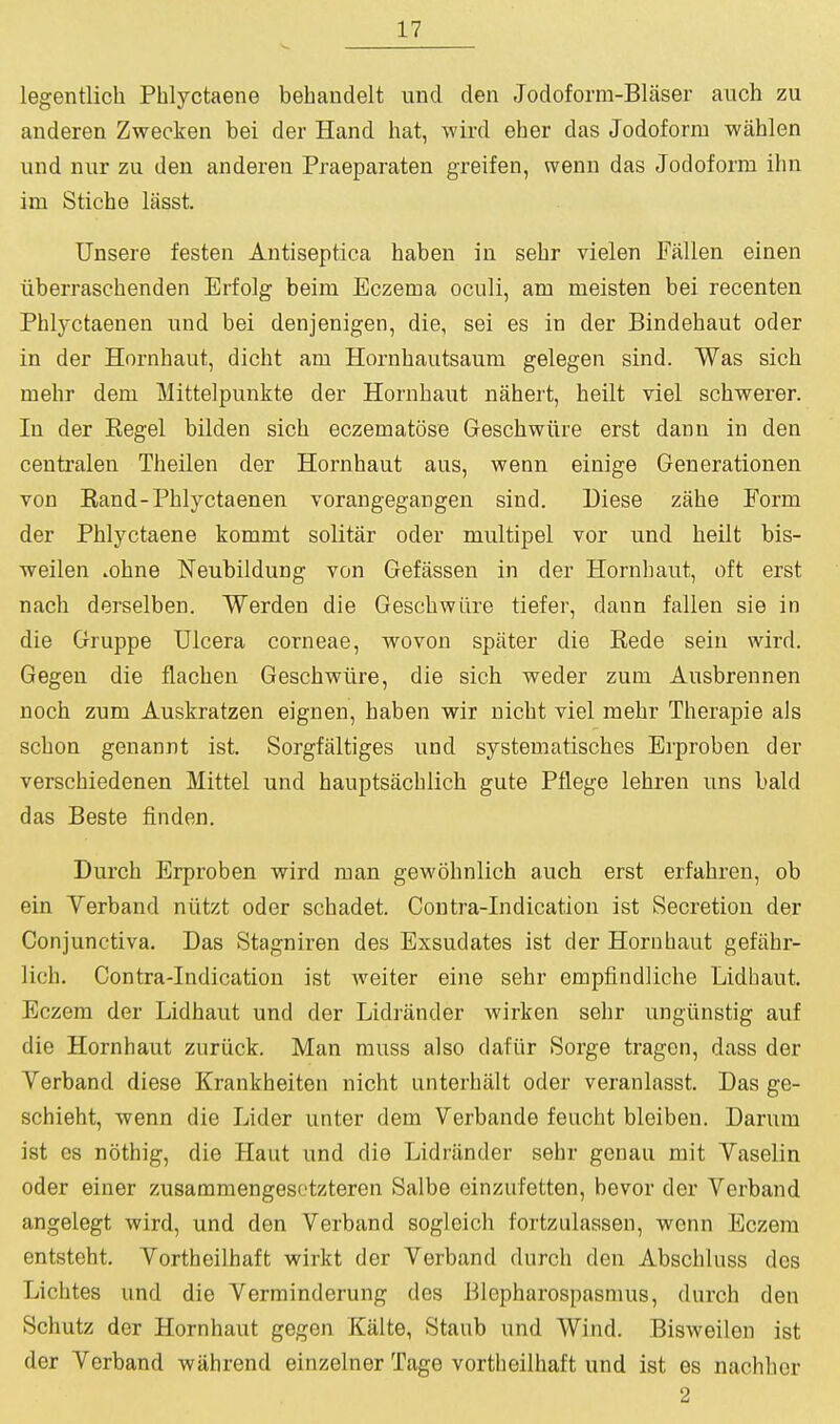 legentlich Phlyctaene bebaudelt und den Jodoform-Blaser aiich zu anderen Zwecken bei der Hand hat, wird eher das Jodoform wahlen und niir zu den anderen Praeparaten greifen, wenn das Jodoform ihn im Stiche lasst. Unsere festen Antiseptica haben in sebr vielen Fallen elnen iiberraschenden Erfolg beim Eczema oculi, am meisten bei recenten Phlyctaenen und bei denjenigen, die, sei es in der Bindehaut oder in der Hornhaut, dicht am Horubautsaum gelegen sind. Was sich mehr dem Mittelpunkte der Hornhaut nahert, heilt riel schwerer. In der Eegel bilden sich eczematose Geschwiire erst dann in den centralen Theilen der Hornhaut aus, wenn einige Generationen von Eand-Phlyctaenen vorangegangen sind. Diese zahe Form der Phlyctaene kommt soli tar oder multipel vor und heilt bis- weilen .ohne Neubildung von Gefassen in der Hornhaut, oft erst nach derselben. Werden die Geschwiire tiefer, dann fallen sie in die Gruppe Ulcera corneae, wovon spater die Rede sein wird. Gegeu die flachen Geschwiire, die sich weder zum Ausbrennen noch zum Auskratzen eignen, haben wir nicht viel mehr Therapie als schon genannt ist. Sorgfjiltiges und systematisches Erproben der verschiedenen Mittel und hauptsachlich gute Pflege lehren uns bald das Beste finden. Durch Erproben wird man gewohnlich auch erst erfahren, ob ein Yerband niitzt oder schadet. Contra-Indication ist Secretion der Conjunctiva. Das Stagniren des Exsudates ist der Hornhaut gefiihr- lich. Contra-Indication ist Aveiter eine sehr empfindliche Lidhaut. Eczem der Lidhaut und der Lidriinder wirken sehr ungiinstig auf die Hornhaut zuriick. Man muss also dafiir Sorge tragcn, dass der Verband diese Krankheiten nicht unterhalt oder veranlasst. Das ge- schieht, wenn die Lider unter dem Verbande feucht bleiben. Darum ist es nothig, die Haut und die Lidriinder sehr genau mit Vaselin oder einer zusammengesotzteren Salbe einzufetten, bevor der Verband angelegt wird, und den Verband sogleich fortzulassen, wenn Eczem entsteht. Vortheilhaft wirkt der Verband durch den Abschluss des Lichtes und die Verrainderung des J^lcpharospasmus, durch den Schutz der Hornhaut gegen Kalte, Staub und Wind. Bisweilon ist der Verband wiihrend einzelner Tage vortheilhaft und ist es nachhor 2