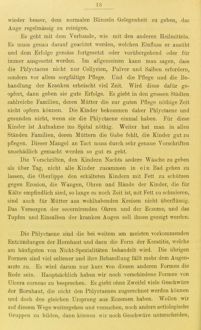 wieder besser, dem normalen Blinzeln Gelegenheit zu geben, das Auge regelmiissig zu reinigen. Es geht mit dem Yerbande, wie mit den anderen Heilmitteln. Es muss genau darauf geachtet werden, welchcii Einfluss er ausiibt und dem Erfolge gemass fortgesetzt oder voriibergehend oder fiir immer ausgesetzt werden. Im allgenieinen kann man sagen, dass die Phlyctaene nicht nur Collyrien, Pulver und Salben erfordern, sondern vor allem sorgfaltige Pflege. Und die Pflege und die Be- haudlung der Kranken erheischt viel Zeit. Wird diese dafiir ge- opfert, dann geben sie gute Erfolge. Es giebt in den grossen Stadten zahlreiche Familien, deren Miltter die zur guten Pflege notLiige Zeit nicht opfern konnen. Die Kinder bekommen daber Phlyctaene und gesunden nicht, wenn sie die Phlyctaene einmal haben. Fiir diese Kinder ist Aufuahme ins Spital nothig. Weiter hat man in alien Standen Familien, deren Miittern die Gabe fehlt, die Kinder gut zu pflegen. Dieser Mangel an Tact muss durch sehr genaue Vorschriften unschadlich gemacht werden so gut es geht. Die Vorschriften, den Kindern Nachts andere Wasche zu geben als iiber Tag, nicht alle Kinder zusammen in ein Bad gehen zu lassen, die Oberlippe den erkalteten Kindern mit Fett zu schiitzen gegen Erosion, die Waugen, Ohren und Hande der Kinder, die fiir Kalte empfindlich sind, so lange es noch Zeit ist, mit Fett zu schmieren, sind auch fiir Mutter aus wohlhabenden Kreisen nicht iiberfliissig. Das Versorgen der secernirendeu Ohren und der Eczeme, und das Tupfen und Einsalben der kranken Augen soil ihnen gezeigt werden. Die Phlyctaene sind die bei weitem am meisten vorkommenden Entziindungen der Hornhaut und dazu die Form der Keratitis, welche am hixufigsten von Nicht-Spezialitaten behandelt wird. Die iibrigen Formen sind viel seltener und ihre Behandlung fallt mehr dem Augen- arzte zu. Es wird darum nur kurz von diesen anderen Formen die Rede sein. Hauptsachlich haben wir noch verschiedene Formen von Ulcera corneae zu besprechen. Es giebt ohne Zweifel viele Geschwiire der Hornhaut, die nicht den Phlyctaeneu zugerechnet werden konnen und doch don gleichen Ursprung aus Eczemen haben. Wollen wir auf diesem Wege weitergohen und versuchen, noch andere actiologische Gruppen zu bildon, daiui konnen wir noch Geschwiire unterscheiden,